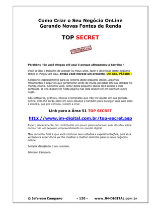 © Jeferson Campano - 120 - www.JM-DIGITAL.com.br
Como Criar o Seu Negócio OnLine
Gerando Novas Fontes de Renda
TOP SECRET
Parabéns ! Se você chegou até aqui é porque ultrapassou a barreira !
Você se deu o trabalho de acessar os meus sites, fazer o download deste pequeno
ebook e chegou até aqui. Então você merece um presente. Um não, VÁRIOS !
Selecionei especialmente para os leitores deste pequeno ebook, algumas
ferramentas e arquivos que certamente serão de muita utilidade em sua jornada no
mundo online. Somente você, leitor deste pequeno ebook terá acesso a este
conteúdo. O link disponível nesta página não está disponível em nenhum outro
lugar.
São softwares, gráficos, ebooks e templates que irão lhe ajudar em sua jornada
online. Eles lhe serão úteis em seus estudos e também para divulgar seus web sites
e ebooks, que por ventura, vierem a criar.
Link para a Área 51 TOP SECRET
http://www.jm-digital.com.br/top-secret.asp
Espero sinceramente, ter contribuído um pouco para esclarecer suas dúvidas sobre
como criar um pequeno empreendimento no mundo digital.
Meu conselho final é que você continue seus estudos e experimentações, pois só a
verdadeira experiência vai lhe mostrar o melhor caminho para os seus negócios
online.
Sempre desejando o seu sucesso,
Jeferson Campano
 