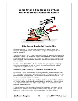 © Jeferson Campano - 13 - www.JM-DIGITAL.com.br
Como Criar o Seu Negócio OnLine
Gerando Novas Fontes de Renda
Não Caia na Ilusão do Primeiro Site
Não podemos negar: A Internet causa nas pessoas um fascínio quase que
irracional. Ela desperta em nós sentimentos e desejos ocultos e promete ser
possível realizá-los.
Quantos não sonham com a maravilhosa possibilidade de "trabalhar em casa sendo
seu próprio patrão" ! Ou montar um negócio virtual para dar aquele "up" na renda
mensal ou simplesmente montar um mini site com "aquele maravilhoso ebook com
dicas fantásticas que só você sabe" e vendê-lo para milhares de pessoas faturando
"rios de dinheiro" !
De fato, a Internet possibilita tudo isso mesmo, mas apenas para quem planejou
seu negócio online (seja ele qual for) com o mesmo empenho que se planeja
qualquer outro negócio no mundo real.
Permita-me contar um pouco da sua história no mundo OnLine:
Eu posso ver o brilho em seus olhos, quando você estava montando aquele site !
Sim, aquele que você apostava todas as suas fichas, e tinha certeza que iria ser um
grande sucesso, afinal de contas, com milhões de usuários vagando pela NET não
tem como o meu site não ser um sucesso.
Eu posso ver você planejando o que iria fazer com todo aquele "dinheiro extra" ou
até mesmo, você se imaginando entrando na sala do seu patrão e dizendo tudo o
que você sempre quis mas não podia, por que dependia do seu "empreguinho
miserável" para se sustentar.
E quando, pela primeira vez, você digitou o endereço do seu site no seu browser
preferido e ele apareceu na sua frente, quase que como mágica. Agora o mundo
poderia ver o seu site com todas as informações que você disponibilizou.
 