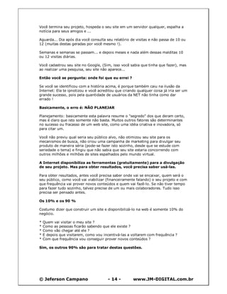 © Jeferson Campano - 14 - www.JM-DIGITAL.com.br
Você termina seu projeto, hospeda o seu site em um servidor qualquer, espalha a
notícia para seus amigos e ...
Aguarda... Dia após dia você consulta seu relatório de visitas e não passa de 10 ou
12 (muitas destas geradas por você mesmo !).
Semanas e semanas se passam... e depois meses e nada além dessas malditas 10
ou 12 visitas diárias.
Você cadastrou seu site no Google, (Sim, isso você sabia que tinha que fazer), mas
ao realizar uma pesquisa, seu site não aparece...
Então você se pergunta: onde foi que eu errei ?
Se você se identificou com a história acima, é porque também caiu na ilusão da
Internet: Ela te ipnotizou e você acreditou que criando qualquer coisa já iria ser um
grande sucesso, pois pela quantidade de usuários da NET não tinha como dar
errado !
Basicamente, o erro é: NÃO PLANEJAR
Planejamento: basicamente esta palavra resume o "segredo" dos que deram certo,
mas é claro que isto somente não basta. Muitos outros fatores são determinantes
no sucesso ou fracasso de um web site, como uma idéia criativa e inovadora, só
para citar um.
Você não previu qual seria seu público alvo, não otimizou seu site para os
mecanismos de busca, não criou uma campanha de marketing para divulgar seu
produto de maneira séria (pode-se fazer isto sozinho, desde que se estude com
seriedade o tema) e fingiu que não sabia que seu site estaria concorrendo com
outros milhões e milhões de sites espalhados pelo mundo virtual.
A Internet disponibiliza as ferramentas (gratuitamente) para a divulgação
de seu projeto. Mas para obter resultados, você precisa saber usá-las.
Para obter resultados, antes você precisa saber onde vai se encaixar, quem será o
seu público, como você vai viabilizar (financeiramente falando) o seu projeto e com
que frequência vai prover novos conteúdos e quem vai fazê-lo. Se não tiver tempo
para fazer tudo sozinho, talvez precise de um ou mais colaboradores. Tudo isso
precisa ser pensado antes.
Os 10% e os 90 %
Costumo dizer que construir um site e disponibilizá-lo na web é somente 10% do
negócio.
* Quem vai visitar o meu site ?
* Como as pessoas ficarão sabendo que ele existe ?
* Como vão chegar até ele ?
* E depois que visitarem, como vou incentivá-las a voltarem com frequência ?
* Com que frequência vou conseguir prover novos conteúdos ?
Sim, os outros 90% são para tratar destas questões.
 