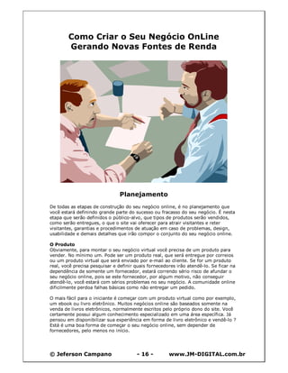 © Jeferson Campano - 16 - www.JM-DIGITAL.com.br
Como Criar o Seu Negócio OnLine
Gerando Novas Fontes de Renda
Planejamento
De todas as etapas de construção do seu negócio online, é no planejamento que
você estará definindo grande parte do sucesso ou fracasso do seu negócio. É nesta
etapa que serão definidos o público-alvo, que tipos de produtos serão vendidos,
como serão entregues, o que o site vai oferecer para atrair visitantes e reter
visitantes, garantias e procedimentos de atuação em caso de problemas, design,
usabilidade e demais detalhes que irão compor o conjunto do seu negócio online.
O Produto
Obviamente, para montar o seu negócio virtual você precisa de um produto para
vender. No mínimo um. Pode ser um produto real, que será entregue por correios
ou um produto virtual que será enviado por e-mail ao cliente. Se for um produto
real, você precisa pesquisar e definir quais fornecedores irão atendê-lo. Se ficar na
dependência de somente um fornecedor, estará correndo sério risco de afundar o
seu negócio online, pois se este fornecedor, por algum motivo, não conseguir
atendê-lo, você estará com sérios problemas no seu negócio. A comunidade online
dificilmente perdoa falhas básicas como não entregar um pedido.
O mais fácil para o iniciante é começar com um produto virtual como por exemplo,
um ebook ou livro eletrônico. Muitos negócios online são baseados somente na
venda de livros eletrônicos, normalmente escritos pelo próprio dono do site. Você
certamente possui algum conhecimento especializado em uma área específica. Já
pensou em disponibilizar sua experiência em forma de livro eletrônico e vendê-lo ?
Está é uma boa forma de começar o seu negócio online, sem depender de
fornecedores, pelo menos no início.
 
