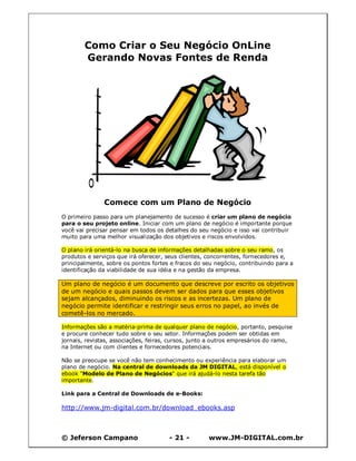 © Jeferson Campano - 21 - www.JM-DIGITAL.com.br
Como Criar o Seu Negócio OnLine
Gerando Novas Fontes de Renda
Comece com um Plano de Negócio
O primeiro passo para um planejamento de sucesso é criar um plano de negócio
para o seu projeto online. Iniciar com um plano de negócio é importante porque
você vai precisar pensar em todos os detalhes do seu negócio e isso vai contribuir
muito para uma melhor visualização dos objetivos e riscos envolvidos.
O plano irá orientá-lo na busca de informações detalhadas sobre o seu ramo, os
produtos e serviços que irá oferecer, seus clientes, concorrentes, fornecedores e,
principalmente, sobre os pontos fortes e fracos do seu negócio, contribuindo para a
identificação da viabilidade de sua idéia e na gestão da empresa.
Um plano de negócio é um documento que descreve por escrito os objetivos
de um negócio e quais passos devem ser dados para que esses objetivos
sejam alcançados, diminuindo os riscos e as incertezas. Um plano de
negócio permite identificar e restringir seus erros no papel, ao invés de
cometê-los no mercado.
Informações são a matéria-prima de qualquer plano de negócio, portanto, pesquise
e procure conhecer tudo sobre o seu setor. Informações podem ser obtidas em
jornais, revistas, associações, feiras, cursos, junto a outros empresários do ramo,
na Internet ou com clientes e fornecedores potenciais.
Não se preocupe se você não tem conhecimento ou experiência para elaborar um
plano de negócio. Na central de downloads da JM DIGITAL, está disponível o
ebook "Modelo de Plano de Negócios" que irá ajudá-lo nesta tarefa tão
importante.
Link para a Central de Downloads de e-Books:
http://www.jm-digital.com.br/download_ebooks.asp
 