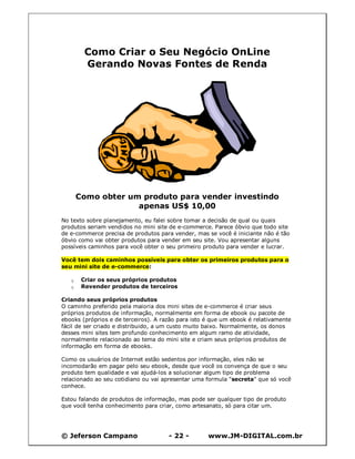 © Jeferson Campano - 22 - www.JM-DIGITAL.com.br
Como Criar o Seu Negócio OnLine
Gerando Novas Fontes de Renda
Como obter um produto para vender investindo
apenas US$ 10,00
No texto sobre planejamento, eu falei sobre tomar a decisão de qual ou quais
produtos seriam vendidos no mini site de e-commerce. Parece óbvio que todo site
de e-commerce precisa de produtos para vender, mas se você é iniciante não é tão
óbvio como vai obter produtos para vender em seu site. Vou apresentar alguns
possíveis caminhos para você obter o seu primeiro produto para vender e lucrar.
Você tem dois caminhos possíveis para obter os primeiros produtos para o
seu mini site de e-commerce:
q Criar os seus próprios produtos
q Revender produtos de terceiros
Criando seus próprios produtos
O caminho preferido pela maioria dos mini sites de e-commerce é criar seus
próprios produtos de informação, normalmente em forma de ebook ou pacote de
ebooks (próprios e de terceiros). A razão para isto é que um ebook é relativamente
fácil de ser criado e distribuido, a um custo muito baixo. Normalmente, os donos
desses mini sites tem profundo conhecimento em algum ramo de atividade,
normalmente relacionado ao tema do mini site e criam seus próprios produtos de
informação em forma de ebooks.
Como os usuários de Internet estão sedentos por informação, eles não se
incomodarão em pagar pelo seu ebook, desde que você os convença de que o seu
produto tem qualidade e vai ajudá-los a solucionar algum tipo de problema
relacionado ao seu cotidiano ou vai apresentar uma formula "secreta" que só você
conhece.
Estou falando de produtos de informação, mas pode ser qualquer tipo de produto
que você tenha conhecimento para criar, como artesanato, só para citar um.
 