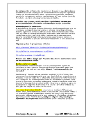 © Jeferson Campano - 23 - www.JM-DIGITAL.com.br
Se você possui tal conhecimento, mas tem medo de escrever seu próprio ebook e
acredita que não tem talento para tal, recomendo fazer uma pequena experiência
criando um mini ebook só para "sentir" como funciona o processo. Recomendo
também ler muitos ebooks gratuitos espalhados pela NET para verificar como são
formatados e como os autores apresentam seus conteúdos.
Acredite, com o tempo e prática você terá condições de escrever seu
primeiro produto de informação, ou infoproduto, como é conhecido.
Revender produtos de terceiros
A segunda opção é revender produtos de terceiros simplesmente obtendo lucro na
revenda ou participando de um programa de afiliados, indicando produtos de
terceiros e ganhando comissões sobre as vendas efetivamente realizadas. Neste
caso, você deve se cadastrar no programa de afiliados e estar de acordo com suas
regras (cada um tem a sua). Uma opção é participar de vários programas de
parceria, indicando vários produtos aumentando suas chances de realizar um
negócio. Obviamente os produtos devem estar relacionados ao tema do seu web
site.
Algumas opções de programa de afiliados:
http://carrinho.americanas.com.br/PartnershipPartnerPortal
http://afiliados.submarino.com.br/affiliates
http://www.google.com/AdSense
Procure pela NET no Google por: Programa de Afiliados e certamente você
vai encontrar várias opções.
Existe uma terceira opção
Se você não tem conhecimento para criar seu próprio produto, seja ele de
informação ou não, e não quer participar de programa de afiliados, existe uma
terceira opção que pode ser a sua saída: Adquirir Produtos com direito de
revenda !
Existem na NET produtos que são oferecidos com DIREITO DE REVENDA ! Isso
mesmo, você compra, paga somente uma vez e depois é só sair vendendo como se
fosse seu, pois o fornecedor lhe dá este direito. Esta pode ser a melhor maneira de
você conseguir o seu primeiro produto para o seu mini site de e-commerce. Você
precisa de pelo menos um produto para começar e desta forma não vai perder dias
desenvolvendo seu próprio produto e também não precisa se sujeitar as regras dos
outros (para os programas de afiliados). Você adquire o produto e vende do seu
jeito, pelo seu preço e fica com 100% dos lucros.
Veja o caso do produto e-WriterPro, um gerador de ebooks em PDF que é, ao
mesmo tempo, editor de textos e gerados de arquivos PDF (inclusive com senha). É
um excelente produto e provavelmente terá uma boa procura, pois assim como
você, muitos estão pensando em criar seus produtos de informação e este software
é perfeito para isto. Pelo link abaixo, você pode adquirir este produto por
apenas US$ 10,00 (dólares) e revender como quiser e pelo preço que quiser.
 