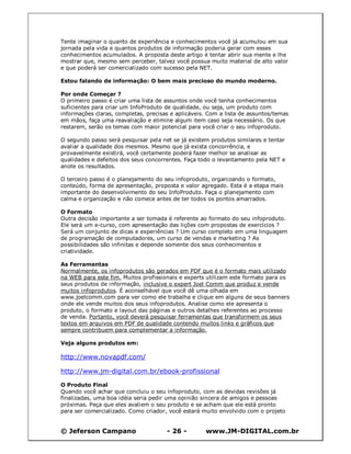 © Jeferson Campano - 26 - www.JM-DIGITAL.com.br
Tente imaginar o quanto de experiência e conhecimentos você já acumulou em sua
jornada pela vida e quantos produtos de informação poderia gerar com esses
conhecimentos acumulados. A proposta deste artigo é tentar abrir sua mente e lhe
mostrar que, mesmo sem perceber, talvez você possua muito material de alto valor
e que poderá ser comercializado com sucesso pela NET.
Estou falando de informação: O bem mais precioso do mundo moderno.
Por onde Começar ?
O primeiro passo é criar uma lista de assuntos onde você tenha conhecimentos
suficientes para criar um InfoProduto de qualidade, ou seja, um produto com
informações claras, completas, precisas e aplicáveis. Com a lista de assuntos/temas
em mãos, faça uma reavaliação e elimine algum item caso seja necessário. Os que
restarem, serão os temas com maior potencial para você criar o seu infoproduto.
O segundo passo será pesquisar pela net se já existem produtos similares e tentar
avaliar a qualidade dos mesmos. Mesmo que já exista concorrência, e
provavelmente existirá, você certamente poderá fazer melhor se analisar as
qualidades e defeitos dos seus concorrentes. Faça todo o levantamento pela NET e
anote os resultados.
O terceiro passo é o planejamento do seu infoproduto, organizando o formato,
conteúdo, forma de apresentação, proposta e valor agregado. Esta é a etapa mais
importante do desenvolvimento do seu InfoProduto. Faça o planejamento com
calma e organização e não comece antes de ter todos os pontos amarrados.
O Formato
Outra decisão importante a ser tomada é referente ao formato do seu infoproduto.
Ele será um e-curso, com apresentação das lições com propostas de exercícios ?
Será um conjunto de dicas e experiências ? Um curso completo em uma linguagem
de programação de computadores, um curso de vendas e marketing ? As
possibilidades são infinitas e depende somente dos seus conhecimentos e
criatividade.
As Ferramentas
Normalmente, os infoprodutos são gerados em PDF que é o formato mais utilizado
na WEB para este fim. Muitos profissionais e experts utilizam este formato para os
seus produtos de informação, inclusive o expert Joel Comm que produz e vende
muitos infoprodutos. É aconselhável que você dê uma olhada em
www.joelcomm.com para ver como ele trabalha e clique em alguns de seus banners
onde ele vende muitos dos seus infoprodutos. Analise como ele apresenta o
produto, o formato e layout das páginas e outros detalhes referentes ao processo
de venda. Portanto, você deverá pesquisar ferramentas que transformem os seus
textos em arquivos em PDF de qualidade contendo muitos links e gráficos que
sempre contribuem para complementar a informação.
Veja alguns produtos em:
http://www.novapdf.com/
http://www.jm-digital.com.br/ebook-profissional
O Produto Final
Quando você achar que concluiu o seu infoproduto, com as devidas revisões já
finalizadas, uma boa idéia seria pedir uma opinião sincera de amigos e pessoas
próximas. Peça que eles avaliem o seu produto e se acham que ele está pronto
para ser comercializado. Como criador, você estará muito envolvido com o projeto
 
