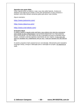 © Jeferson Campano - 28 - www.JM-DIGITAL.com.br
Aprenda com quem Sabe
Visite regularmente os experts e veja o que eles estão fazendo. Analise em
detalhes suas páginas de vendas e como eles apresentam os seus produtos e
também como eles ofertam amostras grátis para atrair mais clientes.
Alguns exemplos:
http://www.joelcomm.com/
http://www.ideavirus.com/
http://www.viral-ebook.com/
O Cenário Ideal
O melhor cenário é aquele onde você tem o seu próprio mini site de e-commerce
para vender os seus infoprodutos e que já tenha disponível 6 ou mais produtos
para comercializar. Um site próprio lhe dá a liberdade de tomar as decisões sobre
design, conteúdo e demais aspectos importantes do seu negócio. O seu mini site
será um vendedor fiel, trabalhando 24h por dia, 7 dias por semana nos 365 dias do
ano.
O cenário proposto é bem possível de ser concretizado. Obviamente será necessário
empregar tempo, energia e dedicação para a realização do projeto. Só depende de
você.
 