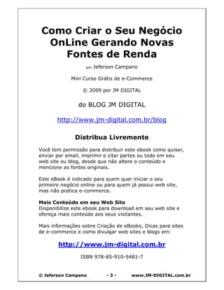 © Jeferson Campano - 3 - www.JM-DIGITAL.com.br
Como Criar o Seu Negócio
OnLine Gerando Novas
Fontes de Renda
por Jeferson Campano
Mini Curso Grátis de e-Commerce
© 2009 por JM DIGITAL
do BLOG JM DIGITAL
http://www.jm-digital.com.br/blog
Distribua Livremente
Você tem permissão para distribuir este ebook como quiser,
enviar por email, imprimir e citar partes ou todo em seu
web site ou blog, desde que não altere o conteúdo e
mencione as fontes originais.
Este eBook é indicado para quem quer iniciar o seu
primeiro negócio online ou para quem já possui web site,
mas não pratica e-commerce.
Mais Conteúdo em seu Web Site
Disponibilize este ebook para download em seu web site e
ofereça mais conteúdo aos seus visitantes.
Mais informações sobre Criação de eBooks, Dicas para sites
de e-commerce e como divulgar web sites e blogs em:
http://www.jm-digital.com.br
ISBN 978-85-910-5481-7
 