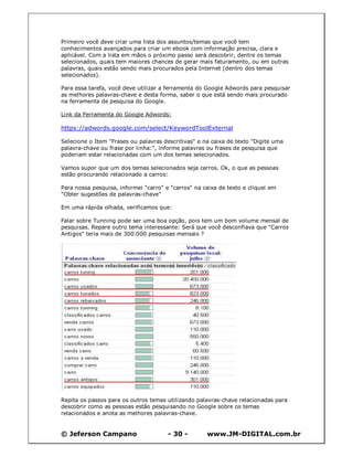 © Jeferson Campano - 30 - www.JM-DIGITAL.com.br
Primeiro você deve criar uma lista dos assuntos/temas que você tem
conhecimentos avançados para criar um ebook com informação precisa, clara e
aplicável. Com a lista em mãos o próximo passo será descobrir, dentre os temas
selecionados, quais tem maiores chances de gerar mais faturamento, ou em outras
palavras, quais estão sendo mais procurados pela Internet (dentro dos temas
selecionados).
Para essa tarefa, você deve utilizar a ferramenta do Google Adwords para pesquisar
as melhores palavras-chave e desta forma, saber o que está sendo mais procurado
na ferramenta de pesquisa do Google.
Link da Ferramenta do Google Adwords:
https://adwords.google.com/select/KeywordToolExternal
Selecione o Item "Frases ou palavras descritivas" e na caixa de texto "Digite uma
palavra-chave ou frase por linha:", informe palavras ou frases de pesquisa que
poderiam estar relacionadas com um dos temas selecionados.
Vamos supor que um dos temas selecionados seja carros. Ok, o que as pessoas
estão procurando relacionado a carros:
Para nossa pesquisa, informei "carro" e "carros" na caixa de texto e cliquei em
"Obter sugestões de palavras-chave"
Em uma rápida olhada, verificamos que:
Falar sobre Tunning pode ser uma boa opção, pois tem um bom volume mensal de
pesquisas. Repare outro tema interessante: Será que você desconfiava que "Carros
Antigos" teria mais de 300.000 pesquisas mensais ?
Repita os passos para os outros temas utilizando palavras-chave relacionadas para
descobrir como as pessoas estão pesquisando no Google sobre os temas
relacionados e anota as melhores palavras-chave.
 