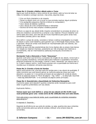 © Jeferson Campano - 31 - www.JM-DIGITAL.com.br
Passo No 2: Criando o Melhor eBook sobre o Tema
Agora que você já decidiu o tema central do seu ebook, está na hora de botar as
mãos no teclado e começar escrever, mas antes, algumas dicas:
* Crie um título chamativo e de impacto
* Pense no ebook como um e-curso ou que prometa resolver algum problema
* Crie parágrafos pequenos (facilita a leitura no computador)
* Use e abuse de tabelas e gráficos
* Use a abuse de Links complementares e relevantes
* Escreva da forma mais simples e didática possível
O título e a capa do seu ebook terão impacto considerável no processo de atrair os
olhos do visitante e convencê-los a comprar o seu material. Procure trabalhar com
calma estes dois itens, pois eles são de muita importância para gerar ainda mais
conversões (vendas) para o seu ebook.
Para definir o preço de venda, considere o tempo e esforço empregados na criação
do ebook e como você trabalhou para garantir que a informação fosse precisa, clara
e aplicável. Afinal de contas você deverá ser recompensado pelo seu talendo, seu
tempo e seu esforço.
Lembre-se que uma das características dos livros digitais são os preços mais baixos
em relação ao material impresso, justamente por não empregar tais materiais e
normalmente, não ter intermediários (editoras,livrarias,etc) envolvidos no
processo.
Revisando Tudo e Deixando o Texto "Descansar"
Quando você achar que terminou o processo de criação do seu ebook, revise tudo e
faça os ajustes necessários. Uma boa tática para melhorar a qualidade e encontrar
possíveis problemas na informação, é deixar o texto "descansar" por alguns dias (2
ou 3 dias) e depois revê-lo. Você ficará surpreso com a quantidade de melhorias e
revisões que irá detectar utilizando essa técnica.
Passo No 3: Criando a Carta de Vendas
Agora você precisa criar uma boa carta de vendas para o seu ebook de qualidade. É
neste momento que você deverá aplicar as melhores palavras-chave que você
descobriu na passo no 1 nos pontos principais da sua página de venda do ebook.
Utilize as palavras-chave no Título da página - Tag <title> -, na descrição resumida
- meta tag DESCRIPTION - e no conteúdo da página (texto principal).
Passo No 4: Descobrindo a Quantidade de Visitantes Necessária
O próximo passo será descobrir quantos visitantes serão necessários para você
obter os ganhos pretendidos com seu ebook.
Explicando Melhor...
Vamos supor que você definiu o preço do seu ebook em R$ 19,90 e que
você pretenda gerar uma renda extra de R$ 1500,00/mês com este ebook.
Com este preço e sua meta de renda, qual a quantidade de visitantes necessária
para atingí-la ?
A resposta é: Depende...
Depende da eficiência de sua carta de vendas, ou seja, quantos dos seus visitantes
serão convencidos pela sua carta de vendas a efetuar uma compra (taxa de
conversão).
 