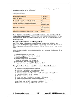 © Jeferson Campano - 32 - www.JM-DIGITAL.com.br
Vamos supor que você consiga uma taxa de conversão de 1%, ou seja, 1% dos
seus visitantes irão fechar um pedido.
Fazendo as contas...
Meta de Renda Mensal R$ 1500,00
Preço do eBook R$ 19,90
Taxa de Conversão da Carta de Vendas 1%
Vendas Necessárias para atingir a meta
75
unidades/mês
Média de vendas/Dia
2,5
(arredondamos
para 3)
Visitantes Necessários para atingir a Meta 300/dia
Se você precisa vender entre 2 ou três unidades por dia para arrecadar perto dos
R$ 1500,00/Mês pretendidos e considerando sua taxa de conversão de 1% de sua
carta de vendas, então você precisa de um pouco mais de 300 visitantes/dia para
atingir sua meta.
Passo No 5: Trabalhando para Atingir a Meta
O próximo passo será trabalhar para atingir sua meta de 300 visitantes para
conseguir os R$ 1500,00/mês pretendidos. Utilize todos os recursos disponíveis na
Internet para aumentar a visibilidade do seu site/ebook e mantenha o foco em sua
meta.
Recursos que você deve utilizar exaustivamente para aumentar a visibilidade do sei
site/ebook:
* NewsLetters/Listas de Contatos
* Escrever artigos em Diretórios de Artigos
* Utilizar Redes Sociais
* Utilizar Diretórios de Links/Notícias
* Trabalhar Técnicas de SEO na Página
* Utilizar Sites de Classificados Gratuitos
* Disponibilizar uma Versão FREE (Demo) do eBook
Recapitulando os Passos necessários para um eBook de Sucesso:
1. Descobrir o Nicho com maior Potencial
2. Planejar o conteúdo e estrutura do seu ebook
3. Não utilizar material velho/reciclado
4. Começar a escrever e não editar nesta fase. Deixe as palavras fluírem
5. Terminar o texto e iniciar a edição
6. Definir o preço de venda
7. Criar uma capa e um título chamativos e de impacto
8. Obter opiniões sinceras de amigos e parentes
9. Preparar a Carta de Vendas e Disponibilizar o ebook no Site
10.Preparar uma versão FREE (Demo) do ebook
11.Escrever artigos de qualidade relacionados ao tema
 