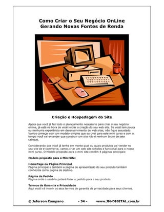 © Jeferson Campano - 34 - www.JM-DIGITAL.com.br
Como Criar o Seu Negócio OnLine
Gerando Novas Fontes de Renda
Criação e Hospedagem do Site
Agora que você já faz todo o planejamento necessário para criar o seu negócio
online, já está na hora de você iniciar a criação do seu web site. Se você tem pouca
ou nenhuma experiência em desenvolvimento de web sites, não fique assustado.
Vamos começar com um modelo simples que eu criei para este mini curso e com o
tempo você vai entender que construir um site não é nenhum bicho de sete
cabeças.
Considerando que você já tenha em mente qual ou quais produtos vai vender no
seu site de e-commerce, vamos criar um web site simples e funcional para o nosso
mini curso. O Modelo proposto para o mini site contém 4 páginas principais:
Modelo proposto para o Mini Site:
HomePage ou Página Principal
Página principal e também a página de apresentação do seu produto também
conhecida como página de destino.
Página de Pedido
Página onde o usuário poderá fazer o pedido para o seu produto.
Termos de Garantia e Privacidade
Aqui você irá inserir os seus termos de garantia de privacidade para seus clientes.
 