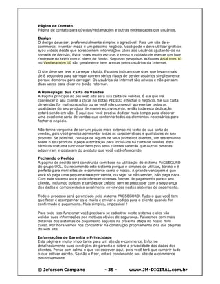 © Jeferson Campano - 35 - www.JM-DIGITAL.com.br
Página de Contato
Página de contato para dúvidas/reclamações e outras necessidades dos usuários.
Design
O design deve ser, preferencialmente simples e agradável. Para um site de e-
commerce, inventar moda é um péssimo negócio. Você pode e deve utilizar gráficos
e/ou vídeos desde que acrescentem informações úteis aos usuários ajudando-os na
tomada de decisão. Evite cores muito escuras e tenha o cuidado de manter um bom
contraste do texto com o plano de fundo. Segundo pesquisas as fontes Arial com 10
ou Verdana com 10 são geralmente bem aceitas pelos usuários da Internet.
O site deve ser leve e carregar rápido. Estudos indicam que sites que levam mais
de 8 segundos para carregar correm sérios riscos de perder usuários simplesmente
porque demorou para carregar. Os usuários da Internet são ariscos e não pensam
duas vezes para clicar no botão retornar.
A Homepage: Sua Carta de Vendas
A Página principal do seu web site será sua carta de vendas. É ela que irá
convencer o seu cliente a clicar no botão PEDIDO e fechar o negócio. Se sua carta
de vendas for mal construída ou se você não conseguir apresentar todas as
qualidades do seu produto de maneira convincente, então toda esta dedicação
estará sendo em vão. É aqui que você precisa dedicar mais tempo para elaborar
uma excelente carta de vendas que contenha todos os elementos necessários para
fechar o negócio.
Não tenha vergonha de ser um pouco mais extenso no texto de sua carta de
vendas, pois você precisa apresentar todas as características e qualidades do seu
produto. Se possível, consiga de alguns de seus primeiros clientes, um testemunho
sobre o seu produto e peça autorização para incluí-los na carta de vendas. Esta
técnicas costuma funcionar bem pois seus clientes saberão que outras pessoas
adquiriram e gostaram do produto que você está oferecendo.
Fechando o Pedido
A página de pedido será construída com base na utilização do sistema PAGSEGURO
do grupo UOL. Eu recomendo este sistema porque é simples de utilizar, barato e é
perfeito para mini sites de e-commerce como o nosso. A grande vantagem é que
você só paga uma pequena taxa por venda, ou seja, se não vender, não paga nada.
Com este sistema você pode oferecer diversas formas de pagamento para o seu
cliente, incluindo boletos e cartões de crédito sem se preocupar com a segurança
dos dados e complexidades geralmente envolvidas nestes sistemas de pagamento.
Todo o processo será gerenciado pelo sistema PAGSEGURO. Tudo o que você tem
que fazer é acompanhar os e-mails e enviar o pedido para o cliente quando for
confirmado o pagamento. Mais simples, impossível !
Para tudo isso funcionar você precisará se cadastrar neste sistema e eles vão
validar suas informações por motivos óbvios de segurança. Falaremos com mais
detalhes dos sistemas de pagamento seguros na próxima etapa do nosso mini
curso. Por hora vamos nos concentrar na construção propriamente dita das páginas
do web site.
Informações de Garantia e Privacidade
Esta página é muito importante para um site de e-commerce. Informe
detalhadamente suas condições de garantia e sobre a privacidade dos dados dos
clientes. Pense com calma o que vai escrever aqui, pois você terá que cumprir tudo
o que estiver escrito. Se não o fizer, estará condenando seu site de e-commerce
definitivamente.
 