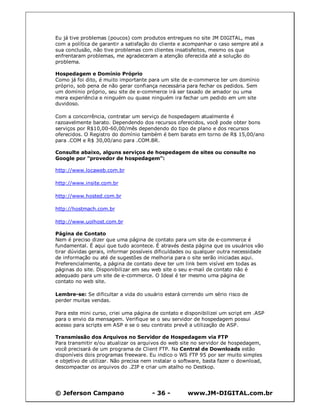 © Jeferson Campano - 36 - www.JM-DIGITAL.com.br
Eu já tive problemas (poucos) com produtos entregues no site JM DIGITAL, mas
com a política de garantir a satisfação do cliente e acompanhar o caso sempre até a
sua conclusão, não tive problemas com clientes insatisfeitos, mesmo os que
enfrentaram problemas, me agradeceram a atenção oferecida até a solução do
problema.
Hospedagem e Domínio Próprio
Como já foi dito, é muito importante para um site de e-commerce ter um domínio
próprio, sob pena de não gerar confiança necessária para fechar os pedidos. Sem
um domínio próprio, seu site de e-commerce irá ser taxado de amador ou uma
mera experiência e ninguém ou quase ninguém ira fechar um pedido em um site
duvidoso.
Com a concorrência, contratar um serviço de hospedagem atualmente é
razoavelmente barato. Dependendo dos recursos oferecidos, você pode obter bons
serviços por R$10,00-60,00/mês dependendo do tipo de plano e dos recursos
oferecidos. O Registro do domínio também é bem barato em torno de R$ 15,00/ano
para .COM e R$ 30,00/ano para .COM.BR.
Consulte abaixo, alguns serviços de hospedagem de sites ou consulte no
Google por "provedor de hospedagem":
http://www.locaweb.com.br
http://www.insite.com.br
http://www.hosted.com.br
http://hostmach.com.br
http://www.uolhost.com.br
Página de Contato
Nem é preciso dizer que uma página de contato para um site de e-commerce é
fundamental. É aqui que tudo acontece. É através desta página que os usuários vão
tirar dúvidas gerais, informar possíveis dificuldades ou qualquer outra necessidade
de informação ou até de sugestões de melhoria para o site serão iniciadas aqui.
Preferencialmente, a página de contato deve ter um link bem visível em todas as
páginas do site. Disponibilizar em seu web site o seu e-mail de contato não é
adequado para um site de e-commerce. O Ideal é ter mesmo uma página de
contato no web site.
Lembre-se: Se dificultar a vida do usuário estará correndo um sério risco de
perder muitas vendas.
Para este mini curso, criei uma página de contato e disponibilizei um script em .ASP
para o envio da mensagem. Verifique se o seu servidor de hospedagem possui
acesso para scripts em ASP e se o seu contrato prevê a utilização de ASP.
Transmissão dos Arquivos no Servidor de Hospedagem via FTP
Para transmitir e/ou atualizar os arquivos do web site no servidor de hospedagem,
você precisará de um programa de Client FTP. Na Central de Downloads estão
disponíveis dois programas freeware. Eu indico o WS FTP 95 por ser muito simples
e objetivo de utilizar. Não precisa nem instalar o software, basta fazer o download,
descompactar os arquivos do .ZIP e criar um atalho no Destkop.
 