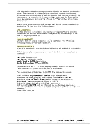 © Jeferson Campano - 37 - www.JM-DIGITAL.com.br
Este programa irá transmitir os arquivos atualizados do seu web site que estão no
seu PC para o servidor de hospedagem para que todos os usuários possam ter
acesso aos arquivos atualizados do web site. Quando você contratar um serviço de
hospedagem, o provedor irá lhe fornecer um login e senha de ftp. É este login e
senha que você deverá configurar no software de FTP para efetuar a transmissão
dos arquivos.
Abaixo segue informações que você precisará para efetuar o login e transmitir os
arquivos via FTP para o servidor de hospedagem:
URL para conexão
A url de conexão é onde estão os serviços disponíveis para efetuar a conexão e
transmissão dos arquivos. Normalmente começa com ftp. mais endereço do seu
site. Ex: ftp.jm-digital.com.br
Login de Usuário FTP
Um nome de login para se conectar ao serviço SERVER de FTP. Informação
fornecida pelo seu servidor de hospedagem.
Senha do Usuário FTP
A senha do usuário de FTP. Informação fornecida pelo seu servidor de hispedagem.
A título de exemplo, vamos considerar os seguintes dados para o seu site de e-
commerce:
URL: www.seu-site.com.br
URL de FTP: ftp.seu-site.com.br
Login/Usuário de FTP: tstcommerce
Senha do Usuário de FTP: mm123456
Se você utilizar o WS FTP, ao entrar no programa pela primeira vez deverá
cadastrar uma conta que será utilizada para as atualizações.
Para cadastrar sua conta de login do WS FTP, Siga os seguintes passos:
1) Na página de Propriedades de Session clique no botão NEW.
2) Informe um Nome(qualquer) para o site no campo PROFILE NAME.
3) Informe em HOST NAME/ADRESS a URL de FTP: ftp.seu-site.com.br
4) Em Host Type mantenha em AUTOMATIC DETECT
5) Informe o Login de Usuário em USR ID: tstcommerce
6) O campo PASSWORD pode ser informado ou não. Para sua segurança é
aconselhavel não informar a senha e digitá-la sempre que for fazer a conexão com
o servidor.
7) Clique no botão OK
 