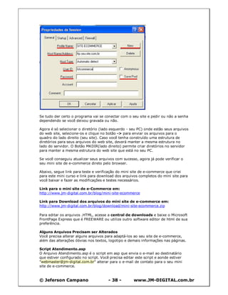 © Jeferson Campano - 38 - www.JM-DIGITAL.com.br
Se tudo der certo o programa vai se conectar com o seu site e pedir ou não a senha
dependendo se você deixou gravada ou não.
Agora é só selecionar o diretório (lado esquerdo - seu PC) onde estão seus arquivos
do web site, selecione-os e clique no botão -> para enviar os arquivos para o
quadro do lado direito (seu site). Caso você tenha construído uma estrutura de
diretórios para seus arquivos do web site, deverá manter a mesma estrutura no
lado do servidor. O Botão MKDIR(lado direito) permite criar diretórios no servidor
para manter a mesma estrutura do web site que está no seu PC.
Se você conseguiu atualizar seus arquivos com sucesso, agora já pode verificar o
seu mini site de e-commerce direto pelo browser.
Abaixo, segue link para teste e verificação do mini site de e-commerce que criei
para este mini curso e link para download dos arquivos completos do mini site para
você baixar e fazer as modificações e testes necessários.
Link para o mini site de e-Commerce em:
http://www.jm-digital.com.br/blog/mini-site-ecommerce
Link para Download dos arquivos do mini site de e-commerce em:
http://www.jm-digital.com.br/blog/download/mini-site-ecommerce.zip
Para editar os arquivos .HTML, acesse a central de downloads e baixe o Microsoft
FrontPage Express que é FREEWARE ou utilize outro software editor de html de sua
preferência.
Alguns Arquivos Precisam ser Alterados
Você precisa alterar alguns arquivos para adaptá-los ao seu site de e-commerce,
além das alterações óbvias nos textos, logotipo e demais informações nas páginas.
Script Atendimento.asp
O Arquivo Atendimento.asp é o script em asp que envia o e-mail ao destinatário
que estiver configurado no script. Você precisa editar este script e aonde estiver
"webmaster@jm-digital.com.br" alterar para o e-mail de contato para o seu mini
site de e-commerce.
 