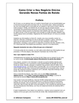 © Jeferson Campano - 4 - www.JM-DIGITAL.com.br
Como Criar o Seu Negócio OnLine
Gerando Novas Fontes de Renda
Prefácio
Há 10 anos, eu era apenas mais um usuário maravilhado com as possibilidades que
a Internet trouxe para perto de todos nós. Eu me lembro bem: estava precisando
de uma informação para a conclusão de um trabalho e não tinha a menor idéia de
onde conseguir. Então, me lembrei de um site que algums amigos haviam
comentado que possibilitava pesquisar outros sites da Internet – Um tal de Yahoo !.
Já era tarde e estava sozinho na empresa onde trabalho até hoje. Mais ou menos
eu sabia utilizar o Dial-UP para fazer uma conexão no então provedor MANDIC que
minha esposa havia contratado. Pagávamos R$ 30,00/mês por 10 horas de conexão
mensal.
Cadastrei as informações no Dial-UP, criando uma nova conexão e entrei na
Internet. Informei o endereço do site no Browser e acessei o yahoo. Informei o
texto que se relacionava com o assunto de meu interesse e vários sites
apareceram. Consegui o que queria no segundo ou terceiro da lista. Acessei o site,
fiz o download das informações que precisava, imprimi e me desconectei.
Naquele momento me caiu a ficha do que era a Internet !
5 minutos antes de me conectar, eu nem sabia onde obteria as informações de que
precisava. 5 Minutos depois, elas estavam impressas nas minhas mão !
Uau ! que negócio é esse ??!!!
Imediatamente me lembrei de uma frase de Bill Gates que eu sempre lia em uma
ou outra revista: A informação estava literalmente na ponta dos dedos !
Anos depois, comecei a me interessar e estudar as oportunidades abertas pelo
comércio eletrônico, ou e-commerce e suas possibilidades de geração de novas
fontes de renda. Estudei, planejei e implantei meu primeiro site em 2000. Era o
www.abcweb.com.br, um portal sobre o grande ABC. Foi a minha porta de entrada
como criador de web sites. Como primeira experiência foi de grande valia, mas eu
ainda não praticava comércio eletrônico com o abcweb. Hoje este endereço ainda
existe, mas não me pertence mais.
Anos e experiências depois, aqui estou com os sites http://www.jm-
digital.com.br, o blog http://www.jm-digital.com.br/blog e o portal de
download de ebooks http://www.elivros-gratis.net.
Com quase 4 anos de existência, mais de 70.000 visitas/mês entre o site principal e
o Blog, com um misto de comércio eletrônico e renda do Programa de afiliados
Adsense do Google, eles me garantem uma renda mensal de alguns milhares de
reais/mês. Mas os sites não são minha atividade fim. Sou analista de sistemas sócio
de uma empresa de informática, com foco em desenvolvimento de sistemas ERP e
consultoria.
E este é exatamente o foco deste livro eletrônico: mostrar como é possível criar um
negócio online que gere uma nova fonte de renda. Não necessariamente a única !
 