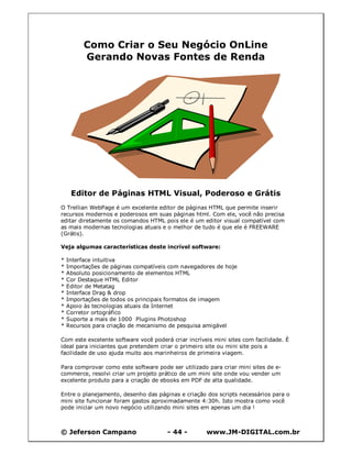 © Jeferson Campano - 44 - www.JM-DIGITAL.com.br
Como Criar o Seu Negócio OnLine
Gerando Novas Fontes de Renda
Editor de Páginas HTML Visual, Poderoso e Grátis
O Trellian WebPage é um excelente editor de páginas HTML que permite inserir
recursos modernos e poderosos em suas páginas html. Com ele, você não precisa
editar diretamente os comandos HTML pois ele é um editor visual compatível com
as mais modernas tecnologias atuais e o melhor de tudo é que ele é FREEWARE
(Grátis).
Veja algumas características deste incrível software:
* Interface intuitiva
* Importações de páginas compatíveis com navegadores de hoje
* Absoluto posicionamento de elementos HTML
* Cor Destaque HTML Editor
* Editor de Metatag
* Interface Drag & drop
* Importações de todos os principais formatos de imagem
* Apoio às tecnologias atuais da Internet
* Corretor ortográfico
* Suporte a mais de 1000 Plugins Photoshop
* Recursos para criação de mecanismo de pesquisa amigável
Com este excelente software você poderá criar incríveis mini sites com facilidade. É
ideal para iniciantes que pretendem criar o primeiro site ou mini site pois a
facilidade de uso ajuda muito aos marinheiros de primeira viagem.
Para comprovar como este software pode ser utilizado para criar mini sites de e-
commerce, resolvi criar um projeto prático de um mini site onde vou vender um
excelente produto para a criação de ebooks em PDF de alta qualidade.
Entre o planejamento, desenho das páginas e criação dos scripts necessários para o
mini site funcionar foram gastos aproximadamente 4:30h. Isto mostra como você
pode iniciar um novo negócio utilizando mini sites em apenas um dia !
 