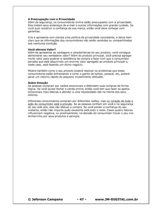 © Jeferson Campano - 47 - www.JM-DIGITAL.com.br
A Preocupação com a Privacidade
Além da segurança, os consumidores online estão preocupados com a privacidade.
Eles tratam seus endereços de e-mail e outras informações com grande cuidado. Se
você quer construir a confiança de sua marca, então você deve começar com
garantias.
Crie e apresente com clareza uma política de privacidade consistente, e deixe bem
claro que as informações dos consumidores não serão vendidas ou compartilhadas
sob nenhuma condição.
Você oferece Valor?
Além de apresentar as vantagens e características do seu produto, você consegue
demonstrar seu verdadeiro valor? Além do produto principal, você precisa agregar
muito valor para quebrar a resistência da compra e fazer com que o consumidor
perceba que está adquirindo um enorme valor agregado ao produto principal e,
neste caso, está fazendo um ótimo negócio.
Mostre também como o seu produto poderá resolver os problemas que esses
consumidores estão enfrentando e como o ganho de tempo, pessoal, etc, poderá
gerar um retorno rápido do pequeno investimento efetuado.
Sobre Emoção
As pessoas compram por razões emocionais e defendem suas compras de forma
lógica. Se você quiser fechar a venda online, então você tem que fazer os apelos
emocionais mais básicas e atender a uma necessidade real na mente dos seus
leitores.
Diferentes consumidores compram por diferentes razões, mas no coração de toda a
ação do consumidor está a emoção. Se as pessoas confiam em você e na segurança
do seu web site, elas vão efetuar a compra. Se você perder a confiança do seu
visitante, então não importa quão excelente está todo o resto. Esses quatro fatores
influenciam negativa, ou positivamente, na decisão do consumidor trocar o seu rico
dinheirinho por seus produtos e serviços.
 