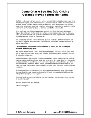 © Jeferson Campano - 5 - www.JM-DIGITAL.com.br
Como Criar o Seu Negócio OnLine
Gerando Novas Fontes de Renda
De fato, você pode criar um negócio online com as informações contidas neste livro
eletrônico e depois, com mais experiência, multiplicar suas fontes de renda gerando
quantas quiser, ou pelo menos, quantas der conta. Com a tecnologia, você pode
programar quase tudo para ficar no piloto automático, respondento algums e-mails
e enviando as mercadorias para os clientes quando for o momento.
Devo confessar que fiquei maravilhado quando, em pleno domingo, verifiquei
alguns depósitos em minha conta corrente e nem sabia de onde vinham. Claro, eu
sabia que eram do web site, mas os clientes haviam feito depósito em conta e nem
haviam enviado o e-mail de confirmação.
Não tem como conter o sorriso no rosto, quando você vê o dinheiro entrando em
sua conta corrente, enquanto está curtindo uma piscina em um belo domingo de
sol no seu prédio.
Literalmente o negócio esta funcionando 24 horas por dia, 7 dias por
semana, 365 dias por ano.
Mas nem tudo são rosas. Com a competição feroz pela audiância online, você terá
que se dedicar muito para fazer o seu negócio aparecer entre os milhões e milhões
de web sites existentes.
A idéia deste livro eletrônico é ajudá-lo nesta tarefa, árdua mas prazeroza, de criar
o seu primeiro negócio online e gerar sua nova fonte de renda. Com as informações
contidas neste livro eletrônico, você ficará sabendo com antecedência o que deve e
NÃO deve fazer, perdendo menos tempo com caminhos errados e focando no que
mais interessa: Melhorando o seu negócio, atraindo mais visitantes e gerando mais
negócios.
Se neste momento você está com um brilho especial nos olhos, suas mãos estão
começando a formigar e sua mente esta fervilhando com as possibilidades, então
este prefácio cumpriu o seu objetivo.
Continue lendo as próximas páginas e prepare-se para entrar em um novo mundo
de possibilidades !
Sempre desejando o seu Sucesso,
Jeferson Campano
 
