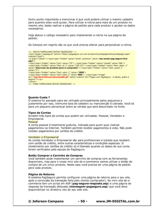 © Jeferson Campano - 50 - www.JM-DIGITAL.com.br
Outro ponto importante a mencionar é que você poderá utilizar o mesmo cadastro
para quantos sites você quiser. Para utilizar a rotina para mais de um produto no
mesmo site, basta replicar a página de pedido para cada produto e ajustar os dados
necessários.
Veja abaixo o código necessário para implementar a rotina na sua página de
pedido:
Os Campos em negrito são os que você precisa alterar para personalizar a rotina.
<!-- INICIO FORMULARIO BOTAO PAGSEGURO -->
<form target="pagseguro" action="https://pagseguro.uol.com.br/security/webpagamentos/webpagto.aspx"
method="post">
<p align="center"><input type="hidden" name="email_cobranca" value="seu-email-pag-seguro-fica-
aqui">
<input type="hidden" name="tipo" value="CP"> <input type="hidden" name="moeda" value="BRL">
<input type="hidden" name="item_id_1" value="100-10"> <input type="hidden" name="item_descr_1"
value="descricao-do-produto-para-o-comprador"><input type="hidden" name="item_quant_1"
value="1">
<input type="hidden" name="item_valor_1" value="1990">
<input type="hidden" name="item_frete_1" value="000"> <input type="image"
src="img/btnPreferenciaCartoesBR.gif" name="submit" alt="Pague com PagSeguro - é rápido, grátis e
seguro!"></p>
</form>
<!-- FINAL FORMULARIO BOTAO PAGSEGURO -->
Quanto Custa ?
O sistema foi pensado para ser utilizado principalmente pelos pequenos e
justamente por isso, nenhuma taxa de cadastro ou manutenção é cobrada. Você só
para um pequeno percentual sobre as vendas que será descontado na fonte.
Tipos de Contas
Existem três tipos de contas que podem ser utilizadas: Pessoal, Vendedor e
Empresarial.
Pessoal
A conta pessoal é totalmente gratuita, indicada para quem quer realizar
pagamentos na Internet. Também permite receber pagamentos á vista. Não pode
receber pagamentos por cartões de crédito.
Vendedor e Empresarial
As contas Vendedor e Empresarial são para profissionais e lojistas que recebem
com cartão de crédito, entre outras características e condições especiais. O
recebimento por cartões de crédito só é liberado quando os dados de sua conta
forem verificados pela equipe do PagSeguro.
Botão Comprar e Carrinho de Compras
Você também pode implementar um carrinho de compras com as ferramentas
disponíveis, mas para o nosso mini site de e-commerce vamos utilizar o botão de
compra de um único produto. Neste caso você precisa ter uma página de pedido
para cada produto.
Página de Retorno
O sistema PagSeguro permite configurar uma página de retorno para o seu site,
após a conclusão da transação feita pelo cliente (comprador). No mini site de e-
commerce tem um script em ASP (pag-seguro-resposta.asp) e uma página de
resposta de transação efetuada (mensagem-pagseguro.asp) que você deve
disponibilizar no diretório raiz do seu web site.
 
