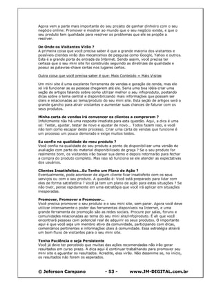 © Jeferson Campano - 53 - www.JM-DIGITAL.com.br
Agora vem a parte mais importante do seu projeto de ganhar dinheiro com o seu
negócio online: Promover e mostrar ao mundo que o seu negócio existe, e que o
seu produto tem qualidade para resolver os problemas que ele se propõe a
resolver.
De Onde os Visitantes Virão ?
A primeira coisa que você precisa saber é que a grande maioria dos visitantes e
possíveis clientes virão dos mecanismos de pesquisa como Google, Yahoo e outros.
Esta é a grande porta de entrada da Internet. Sendo assim, você precisa ter
certeza que o seu mini site foi construído seguindo as diretrizes de qualidade e
possui as palavras-chave certas nos lugares certos.
Outra coisa que você precisa saber é que: Mais Conteúdo = Mais Visitas
Um mini site é uma excelente ferramenta de vendas e geração de renda, mas ele
só irá funcionar se as pessoas chegarem até ele. Seria uma boa idéia criar uma
seção de artigos falando sobre como utilizar melhor o seu infoproduto, postando
dicas sobre o tema central e disponibilizando mais informações que possam ser
úteis e relacionadas ao tema/produto do seu mini site. Esta seção de artigos será o
grande gancho para atrair visitantes e aumentar suas chances de faturar com os
seus produtos.
Minha carta de vendas irá convencer os clientes a comprarem ?
Infelizmente não há uma resposta imediata para esta questão. Aqui, a dica é uma
só: Testar, ajustar, testar de novo e ajustar de novo... Todos fazem isso, e você
não tem como escapar deste processo. Criar uma carta de vendas que funcione é
um processo um pouco demorado e exige muitos testes.
Eu confio na qualidade do meu produto ?
Você confia na qualidade do seu produto a ponto de disponibilizar uma versão de
avaliação com parte do material disponibilizado de graça ? Se o seu produto for
realmente bom, os visitantes irão baixar sua demo e depois retornarão para fechar
a compra do produto completo. Mas isso só funciona se ele atender as expectativas
dos usuários.
Clientes Insatisfeitos...Eu Tenho um Plano de Ação ?
Eventualmente, pode acontecer de algum cliente ficar insatisfeito com os seus
serviços ou com o seu produto. A questão é: Você está preparado para lidar com
eles de forma satisfatória ? Você já tem um plano de ação para estas situações ? Se
não tiver, pense rapidamente em uma estratégia que você irá aplicar em situações
inesperadas.
Promover, Promover e Promover...
Você precisa promover o seu produto e o seu mini site, sem parar. Agora você deve
utilizar intensamente o poder das ferramentas disponíveis na Internet, e uma
grande ferramenta de promoção são as redes sociais. Procure por salas, foruns e
comunidades relacionadas ao tema do seu mini site/infoproduto. É ali que você
encontrará pessoas com potencial real de adquirir os seus produtos. O importante
aqui é que você seja um membro ativo da comunidade, participando com dicas,
comentários pertinentes e informações úteis à comunidade. Essa estratégia atrairá
um bom fluxo de visitantes para o seu mini site.
Tenha Paciência e seja Persistente
Você já deve ter percebido que muitas das ações recomendadas não irão gerar
resultados em curso prazo. A dica aqui é continuar trabalhando para promover seu
mini site e aguardar os resultados. Acredite, eles virão. Não desanime se, no início,
os resultados não forem os esperados.
 