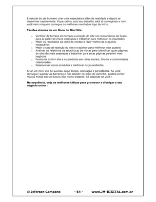 © Jeferson Campano - 54 - www.JM-DIGITAL.com.br
É natural do ser humano criar uma expectativa além da realidade e depois se
desanimar rapidamente. Fique calmo, pois seu trabalho está só começando e nem
você nem ninguém consegue os melhores resultados logo de início.
Tarefas eternas de um Dono de Mini Site:
q Verificar de tempos em tempos a posição do site nos mecanismos de busca
para as palavras-chave desejadas e trabalhar para melhorar os resultados
q Medir os resultados da carta de vendas e fazer melhorias e ajustes
necessários
q Medir a taxa de rejeição do site e trabalhar para melhorar este quesito
q Analisar os relatórios de estatísticas de visitas para identificar quais páginas
do site são mais acessadas e trabalhar para estas páginas gerarem mais
negócios
q Promover o mini site e os produtos em redes sociais, forums e comunidades
relacionadas
q Desenvolver novos produtos e melhorar os já existentes
Criar um mini site de sucesso exige tempo, dedicação e persistência. Se você
conseguir superar as barreiras e não desistir no meio do caminho, poderá colher
muitos frutos em um futuro não muito distante. Só depende de você !
Na sequência, veja as melhores táticas para promover e divulgar o seu
negócio onine !
 