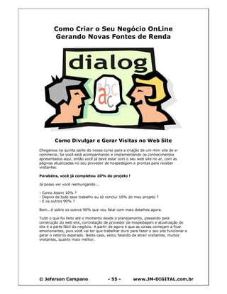 © Jeferson Campano - 55 - www.JM-DIGITAL.com.br
Como Criar o Seu Negócio OnLine
Gerando Novas Fontes de Renda
Como Divulgar e Gerar Visitas no Web Site
Chegamos na quinta parte do nosso curso para a criação de um mini site de e-
commerce. Se você está acompanhando e implementando os conhecimentos
apresentados aqui, então você já deve estar com o seu web site no ar, com as
páginas atualizadas no seu provedor de hospedagem e prontas para receber
visitantes.
Parabéns, você já completou 10% do projeto !
Já posso ver você resmungando...
- Como Assim 10% ?
- Depois de todo esse trabalho eu só conclui 10% do meu projeto ?
- E os outros 90% ?
Bom...é sobre os outros 90% que vou falar com mais detalhes agora.
Tudo o que foi feito até o momento desde o planejamento, passando pela
construção do web site, contratação de provedor de hospedagem e atualização do
site é a parte fácil do negócio. A partir de agora é que as coisas começam a ficar
emocionantes, pois você vai ter que trabalhar duro para fazer o seu site funcionar e
gerar o retorno esperado. Neste caso, estou falando de atrair visitantes, muitos
visitantes, quanto mais melhor.
 