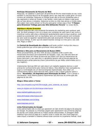 © Jeferson Campano - 57 - www.JM-DIGITAL.com.br
Participe Ativamente de Fórums da Web
Pesquisar, se cadastrar e participar ativamente de fórums relacionados ao seu nicho
também é uma boa técnica de divulgação para o seu web site e pode gerar um bom
número de visitantes. Pesquise no Google quais são os fórums existentes para o
seu segmento e antes de investir o seu tempo, visite cada um deles e veja quais
são os mais ativos e visitados. Selecione os dois ou três mais ativos e invista neles.
Para saber mais como utilizar os fórums para gerar visitas veja o Post "7 Passos
para Direcionar Tráfego para seu Site Utilizando Fórums" no nosso BLOG.
Distribua e-Books Gratuitos
E-Books gratuitos são uma excelente ferramenta de marketing para qualquer web
site. Se você conseguir criar um e-book com conteúdo de valor para o seu nicho e
incentivar outros web sites a oferecerem gratuitamente para os seus usuários, você
poderá se surpreender com os resultados, pois um e-book gratuito com conteúdo
de valor pode se espalhar rapidamente pela web alcançando milhares de pessoas
em pouco tempo. É calor que ele estará levando consigo os links para o seu web
site. Pegou a idéia ?
Na Central de Downloads de e-Books você pode conferir muitos dos meus e-
books gratuitos que utilizo para promover meus web sites.
Otimize o Site para os Mecanismos de Busca (SEO)
Muito provavelmente, de 50 a 70% de seus visitantes virão a partir dos
mecanismos de busca (principalmente do Google). Logo, seu web site deve ser
construído tendo em mente as técnicas que fazem com que os mecanismos de
busca valorizem o seu web site e o apresente sempre nas primeiras páginas de
pesquisa para certas palavras-chave (obviamente as que estão relacionadas com o
seu negócio).
Implementar técnicas SEO em web sites é um trabalho bastante técnico e você
precisa ter conhecimento pelo menos do básico. Para detalhes mais avançados eu
sugiro a contratação de um técnico/empresa especializada. Para obter um
conhecimento básico sobre técnicas SEO, baixe o meu e-book gratuito sobre o
tema: "Revelados...Os Segredos para Otimização de Sites". Com o tempo e
treinamento, você mesmo poderá implementar tais técnicas na construção das
páginas do seu site.
Blogs e Sites sobre o Tema:
http://pt.wikipedia.org/wiki/Otimização_para_sistemas_de_busca
www.jm-digital.com.br/otimizacao-sites-busca
www.marketingdebusca.com.br
www.otimizacao-sites-busca.com
www.mestreseo.com.br/blog
www.brasilseo.com.br
Links Patrocinados do Google
Links patrocinados são os sites que aparecem do lado direito da página de pesquisa
do Google. As pessoas ou empresas pagam para aparecerem nas primeiras páginas
de acordo com certas palavras ou frases chaves selecionadas. A vantagem deste
sistema é que você só paga se o usuário clicar e visitar seu site (você paga por
cada clique) e também o sistema oferece total controle no orçamento mensal. Você
 