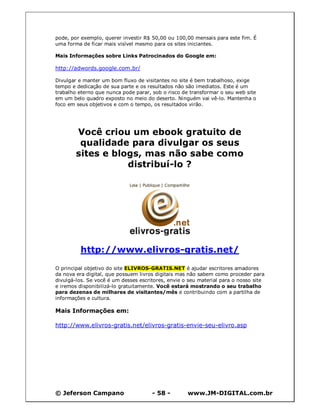 © Jeferson Campano - 58 - www.JM-DIGITAL.com.br
pode, por exemplo, querer investir R$ 50,00 ou 100,00 mensais para este fim. É
uma forma de ficar mais visível mesmo para os sites iniciantes.
Mais Informações sobre Links Patrocinados do Google em:
http://adwords.google.com.br/
Divulgar e manter um bom fluxo de visitantes no site é bem trabalhoso, exige
tempo e dedicação de sua parte e os resultados não são imediatos. Este é um
trabalho eterno que nunca pode parar, sob o risco de transformar o seu web site
em um belo quadro exposto no meio do deserto. Ninguém vai vê-lo. Mantenha o
foco em seus objetivos e com o tempo, os resultados virão.
Você criou um ebook gratuito de
qualidade para divulgar os seus
sites e blogs, mas não sabe como
distribuí-lo ?
http://www.elivros-gratis.net/
O principal objetivo do site ELIVROS-GRATIS.NET é ajudar escritores amadores
da nova era digital, que possuem livros digitais mas não sabem como proceder para
divulgá-los. Se você é um desses escritores, envie o seu material para o nosso site
e iremos disponibilizá-lo gratuitamente. Você estará mostrando o seu trabalho
para dezenas de milhares de visitantes/mês e contribuindo com a partilha de
informações e cultura.
Mais Informações em:
http://www.elivros-gratis.net/elivros-gratis-envie-seu-elivro.asp
 