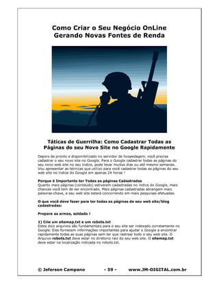 © Jeferson Campano - 59 - www.JM-DIGITAL.com.br
Como Criar o Seu Negócio OnLine
Gerando Novas Fontes de Renda
Táticas de Guerrilha: Como Cadastrar Todas as
Páginas do seu Novo Site no Google Rapidamente
Depois de pronto e disponibilizado no servidor de hospedagem, você precisa
cadastrar o seu novo site no Google. Para o Google cadastrar todas as páginas do
seu novo web site no seu índice, pode levar muitos dias ou até mesmo semanas.
Vou apresentar as técnicas que utilizo para você cadastrar todas as páginas do seu
web site no índice do Google em apenas 24 horas !
Porque é Importante ter Todas as páginas Cadastradas
Quanto mais páginas (conteúdo) estiverem cadastradas no índice do Google, mais
chances você tem de ser encontrado. Mais páginas cadastradas abrangem mais
palavras-chave, e seu web site estará concorrendo em mais pesquisas efetuadas.
O que você deve fazer para ter todas as páginas de seu web site/blog
cadastradas:
Prepare as armas, soldado !
1) Crie um sitemap.txt e um robots.txt
Estes dois arquivos são fundamentais para o seu site ser indexado corretamente no
Google. Eles fornecem informações importantes para ajudar o Google a encontrar
rapidamente todas as suas páginas sem ter que rastrear todo o seu web site. O
Arquivo robots.txt deve estar no diretorio raiz do seu web site. O sitemap.txt
deve estar na localização indicada no robots.txt.
 