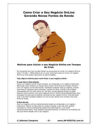© Jeferson Campano - 6 - www.JM-DIGITAL.com.br
Como Criar o Seu Negócio OnLine
Gerando Novas Fontes de Renda
Motivos para Iniciar o seu Negócio Online em Tempos
de Crise
Os momentos de crise mundial seriam os piores para se iniciar um negócio OnLine
certo ? Errado ! 2009 poderia ser um ano muito bom para se iniciar um negócio
Online se você souber aproveitar as oportunidades.
Veja alguns motivos para você iniciar o seu negócio online:
É mais Fácil e Mais Rápido
Iniciar um negócio online é bem simples, se comparado a um negócio tradicional.
Não exige muito dinheiro ou tempo para iniciar e as formas de se fazer dinheiro
com um negócio online são muitas: vendendo produtos reais ou digitais, criando
web sites ou logotipos para empresas, criando um blog, criando comunidades
interessadas em um certo tema, etc. De fato, muitas pessoas fizeram e estão
fazendo muito dinheiro com seus negócios online. Muitos até já abandonaram seus
empregos formais para se dedicar somente ao seu negócio online. Você até pode
criar o seu bem sucedido negócio on-line no seu tempo livre criando uma nova
fonte de renda.
É Mais Barato
Criar um negócio online é extremamente barato se comparado a um negócio
tradicional. Mesmo se não puder ou souber projetar o seu web site, poderá
contratar os muitos profissionais disponíveis para fazê-lo, a um custo
razoavelmente baixo. Você também precisará escolher um domínio ou endereço do
site que tenha relação com o seu negócio.
 