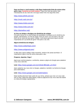 © Jeferson Campano - 61 - www.JM-DIGITAL.com.br
Faça um favor a você mesmo e não fique implorando links de outros sites
para o seu. Construa-os você mesmo ! Faça uma lista das partes mais
interessantes do seu web site e divulgue estes links nos seguintes sites:
http://www.dihitt.com.br/
http://rec6.via6.com.br/
http://www.linkto.com.br/
http://www.linkk.com.br/
http://domelhor.net/
4) Crie um Artigo e divulgue em diretórios de artigos
Crie pelo menos um ou dois artigos de qualidade e divulgue-os em diretórios de
artigos. Obviamente, no final do artigo você vai incluir um link para o seu site.
Além de ter potencial para gerar tráfego, você estará ganhando alguns pontos
importantes em sua tarefa de gerar links para o seu site.
Alguns diretórios de Artigos:
http://www.webartigos.com/
http://www.artigonal.com/
A idéia não é gerar tráfego neste momento, embora isto possa acontecer. O
importante é gerar links de outros sites para o seu.
Preparar, Apontar, Fogo !
Agora que você já preparou o ambiente, acesse a página do Google para cadastrar
o seu novo web site:
Link: http://www.google.com.br/intl/pt-BR/add_url.html
Após cadastrar seu novo site no Google, cadastre-o também na Central do Google
para webmasters:
Link: http://www.google.com.br/webmasters
Estas tarefas deveriam fazer parte de sua rotina, sempre que criar um novo web
site ou blog. Seguindo estes passos, todas as páginas do seu novo web site estará
no índice do Google rapidamente.
 