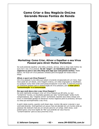 © Jeferson Campano - 62 - www.JM-DIGITAL.com.br
Como Criar o Seu Negócio OnLine
Gerando Novas Fontes de Renda
Marketing: Como Criar, Ativar e Espalhar o seu Vírus
Pessoal para Atrair Muitos Visitantes
Se você pretende espalhar uma idéia, produto, serviço, site ou blog nada melhor do
que criar o seu vírus pessoal. Se ele "pegar", os resultados para os seus
negócios ou para o seu site/blog será algo que você jamais sonhou. Neste
tópico, irei focar em vírus pessoais voltados para divulgação de nossos sites e
blogs.
Afinal, o que é um Vírus Pessoal ?
Um vírus pessoal é uma idéia que estará circulando encapsulada em um meio. Esse
meio pode ser um ebook, uma imagem criativa, um vídeo engraçado ou desafiador,
ou qualquer outro meio onde você possa encapsular a sua idéia. A Internet propicia
um ambiente perfeito para a disseminação de vírus pessoais, pois a base para a
"contaminação" é a comunicação.
Por que você deve criar o seu Vírus Pessoal ?
Se você realmente conseguir criar um Vírus Pessoal que dê certo, ou que
"contamine" muitos, os resultados gerados por esta "contaminação" serão muito
compensadores. Seu "respeito online" aumentará, levando seus sites e blogs com
você. A visibilidade gerada irá alavancar muitos negócios para os produtos, serviços
ou sites que acompanharão o seu vírus.
A partir deste evento, quando você disser algo, muitos irão parar e escutar o que
você está dizendo. Você ganhará um pouco mais de atenção em um mundo onde as
pessoas não dedicam mais de um minuto para ler um artigo. Além disso, você
poderá gerar uma nova legião de "fãs" que poderão ser seus futuros
"contaminadores" para os seus próximos vírus.
 