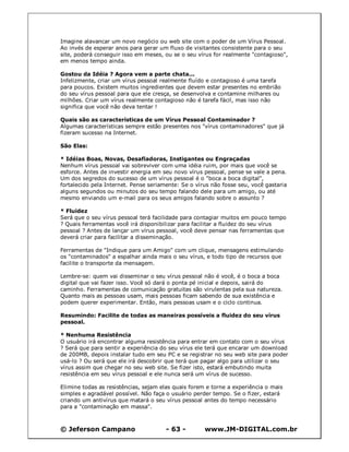 © Jeferson Campano - 63 - www.JM-DIGITAL.com.br
Imagine alavancar um novo negócio ou web site com o poder de um Vírus Pessoal.
Ao invés de esperar anos para gerar um fluxo de visitantes consistente para o seu
site, poderá conseguir isso em meses, ou se o seu vírus for realmente "contagioso",
em menos tempo ainda.
Gostou da Idéia ? Agora vem a parte chata...
Infelizmente, criar um vírus pessoal realmente fluído e contagioso é uma tarefa
para poucos. Existem muitos ingredientes que devem estar presentes no embrião
do seu vírus pessoal para que ele cresça, se desenvolva e contamine milhares ou
milhões. Criar um vírus realmente contagioso não é tarefa fácil, mas isso não
significa que você não deva tentar !
Quais são as características de um Vírus Pessoal Contaminador ?
Algumas características sempre estão presentes nos "vírus contaminadores" que já
fizeram sucesso na Internet.
São Elas:
* Idéias Boas, Novas, Desafiadoras, Instigantes ou Engraçadas
Nenhum vírus pessoal vai sobreviver com uma idéia ruim, por mais que você se
esforce. Antes de investir energia em seu novo vírus pessoal, pense se vale a pena.
Um dos segredos do sucesso de um vírus pessoal é o "boca a boca digital",
fortalecido pela Internet. Pense seriamente: Se o vírus não fosse seu, você gastaria
alguns segundos ou minutos do seu tempo falando dele para um amigo, ou até
mesmo enviando um e-mail para os seus amigos falando sobre o assunto ?
* Fluidez
Será que o seu vírus pessoal terá facilidade para contagiar muitos em pouco tempo
? Quais ferramentas você irá disponibilizar para facilitar a fluidez do seu vírus
pessoal ? Antes de lançar um vírus pessoal, você deve pensar nas ferramentas que
deverá criar para facilitar a disseminação.
Ferramentas de "Indique para um Amigo" com um clique, mensagens estimulando
os "contaminados" a espalhar ainda mais o seu vírus, e todo tipo de recursos que
facilite o transporte da mensagem.
Lembre-se: quem vai disseminar o seu vírus pessoal não é você, é o boca a boca
digital que vai fazer isso. Você só dará o ponta pé inicial e depois, sairá do
caminho. Ferramentas de comunicação gratuitas são virulentas pela sua natureza.
Quanto mais as pessoas usam, mais pessoas ficam sabendo de sua existência e
podem querer experimentar. Então, mais pessoas usam e o ciclo continua.
Resumindo: Facilite de todas as maneiras possíveis a fluidez do seu vírus
pessoal.
* Nenhuma Resistência
O usuário irá encontrar alguma resistência para entrar em contato com o seu vírus
? Será que para sentir a experiência do seu vírus ele terá que encarar um download
de 200MB, depois instalar tudo em seu PC e se registrar no seu web site para poder
usá-lo ? Ou será que ele irá descobrir que terá que pagar algo para utilizar o seu
vírus assim que chegar no seu web site. Se fizer isto, estará embutindo muita
resistência em seu vírus pessoal e ele nunca será um vírus de sucesso.
Elimine todas as resistências, sejam elas quais forem e torne a experiência o mais
simples e agradável possível. Não faça o usuário perder tempo. Se o fizer, estará
criando um antivírus que matará o seu vírus pessoal antes do tempo necessário
para a "contaminação em massa".
 