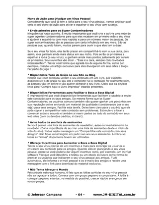 © Jeferson Campano - 64 - www.JM-DIGITAL.com.br
Plano de Ação para Divulgar um Vírus Pessoal
Considerando que você já tem a idéia para o seu vírus pessoal, vamos analisar qual
seria o seu plano de ação para ativar e espalhar o seu vírus com sucesso.
* Envie primeiro para os Super Contaminadores
Ninguém faz nada sozinho. É muito importante que você crie e cultive uma rede de
super agentes contaminadores para que eles recebam em primeira mão o seu vírus
e ajudem a espalhá-lo com mais rapidez e para um número maior de pessoas. Os
super contaminadores são as pessoas com certa influência em seu meio. São as
pessoas que, quando falam, muitos param para ouvir o que elas tem a dizer.
Se o seu vírus for bom, eles terão prazer em compartilhá-lo com a sua casta, pois
assim, eles ganham ainda mais status em seu nicho. Pois serão os primeiros a
espalhar a idéia (o seu vírus), e ganham ainda mais pontos justamente por serem
os primeiros. Seus ouvintes vão dizer - "Esse é o cara, sempre com novidades
interessantes!". Talvez você tenha que agradá-los de alguma forma, como por
exemplo, criando um artigo exclusivo para eles divulgarem em seus sites e blogs.
Faz parte do jogo !
* Disponibilize Tudo de Graça no seu Site ou Blog
Mesmo que você pretenda vender o seu conteúdo em um livro, por exemplo,
disponibilize-o de graça no seu site e completo! Se o conteúdo for realmente bom,
as pessoas vão ler online e vão querer comprar o seu livro. Claro que os devidos
links para "Compre Aqui o Livro Impresso" estarão presentes.
* Disponibilize Ferramentas para Facilitar o Boca a Boca Digital
É imprescindível que você disponibilize ferramentas que facilitem o usuário a enviar
este conteúdo para os seus amigos. Da mesma forma que os Super
Contaminadores, os usuários comuns também vão querer ganhar uns pontinhos em
sua reputação online enviando um material de qualidade (considerando que o seu
seja) para seus amigos. Facilite esta tarefa. Deixe bem claro para o usuário que ele
pode copiar e compartilhar este conteúdo sem problemas. Estimule-o a falar e
comentar sobre o assunto e também a inserir partes ou todo do conteúdo em seus
web sites (com os devidos créditos, é claro!).
* Avise todos da sua lista de assinantes
Se você possui uma lista de assinantes de newsletter, avise-os imediatamente da
novidade. (Daí a importância de se criar uma lista de assinantes desde o início da
vida do site). Inclua nesta mensagem um "Compartilhe este conteúdo com seus
Amigos". Não fique constrangido em pedir isso aos seus assinantes. Lembre-se:
todas as "armas" disponíveis devem ser utilizadas.
* Ofereça Incentivos para Aumentar o Boca a Boca Digital
Talvez o seu vírus precise de um incentivo a mais para encorajar os usuários a
enviarem seu conteúdo para os amigos. Quando estiver planejando o seu vírus
pessoal, pense se você poderia dar algum incentivo como, por exemplo, um incrível
software free que você descobriu e testou ou um ebook exclusivo como forma de
premiar os usuários que indicarem o seu vírus pessoal aos amigos. Tudo
automático, ele informa o e-mail pessoal e os e-mails dos amigos e recebe uma
mensagem com o link para download do material exclusivo.
* Não Tente Abraçar o Mundo
Pela própria natureza humana, é fato que as idéias contidas no seu vírus pessoal
não vai agradar a todos. Comece com um grupo pequeno e conquiste-o. A idéia é
começar pequeno e tentar, na medida do possível, crescer rápido avançando em
novos grupos.
 