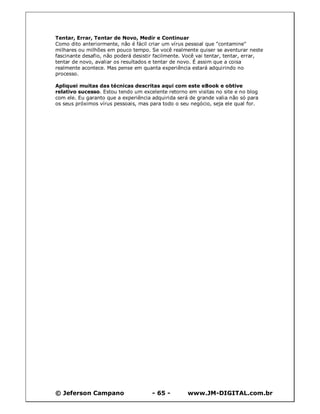 © Jeferson Campano - 65 - www.JM-DIGITAL.com.br
Tentar, Errar, Tentar de Novo, Medir e Continuar
Como dito anteriormente, não é fácil criar um vírus pessoal que "contamine"
milhares ou milhões em pouco tempo. Se você realmente quiser se aventurar neste
fascinante desafio, não poderá desistir facilmente. Você vai tentar, tentar, errar,
tentar de novo, avaliar os resultados e tentar de novo. É assim que a coisa
realmente acontece. Mas pense em quanta experiência estará adquirindo no
processo.
Apliquei muitas das técnicas descritas aqui com este eBook e obtive
relativo sucesso. Estou tendo um excelente retorno em visitas no site e no blog
com ele. Eu garanto que a experiência adquirida será de grande valia não só para
os seus próximos vírus pessoais, mas para todo o seu negócio, seja ele qual for.
 