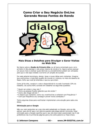 © Jeferson Campano - 66 - www.JM-DIGITAL.com.br
Como Criar o Seu Negócio OnLine
Gerando Novas Fontes de Renda
Mais Dicas e Detalhes para Divulgar e Gerar Visitas
no Web Site
No tópico sobre a Ilusão do Primeiro Site, eu já havia comentado que o erro
primário é não planejar o site antes mesmo de construí-lo. Agora vamos avançar
um pouco mais e analisar quais técnicas ou procedimentos podem ser utilizados
para que o site seja visitado e se torne um projeto de sucesso.
De nada adiante tecnologia, design, boas e novas idéias sem visitantes. Imagine
que você pintou o mais belo quadro do mundo e o colocou no meio do deserto do
Saara. Acho que você já entendeu o que eu quis dizer.
Como já foi dito, construir o site e disponibilizá-lo na web é somente 10% do
trabalho. Os outros 90% consiste em trabalhar as seguintes questões:
* Quem vai visitar o meu site ?
* Como as pessoas ficarão sabendo que ele existe ?
* Como vão chegar até ele ?
* E depois que visitarem, como vou incentivá-las a voltarem com frequência ?
* Com que frequência vou conseguir prover novos conteúdos ?
Tenho algumas dicas para você tentar implementar uma solução para cada uma
delas:
Otimização para o Google
Não vou nem perguntar se o seu site está cadastrado no Google, pois se não
estiver, pare de ler aqui e só retorne quando esta etapa estiver concluída. Estar
otimizado para o Google significa que o seu site deve estar posisionado nas 5 (de
preferência nas 3) primeiras páginas para uma certa palavra ou frase-chave.
 