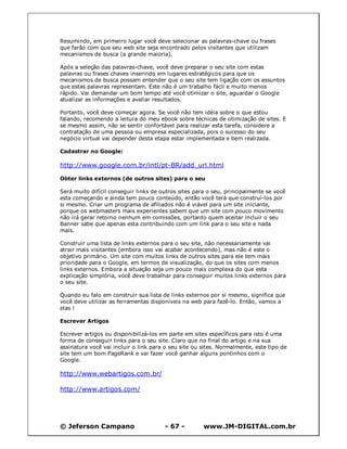 © Jeferson Campano - 67 - www.JM-DIGITAL.com.br
Resumindo, em primeiro lugar você deve selecionar as palavras-chave ou frases
que farão com que seu web site seja encontrado pelos visitantes que utilizam
mecanismos de busca (a grande maioria).
Após a seleção das palavras-chave, você deve preparar o seu site com estas
palavras ou frases chaves inserindo em lugares estratégicos para que os
mecanismos de busca possam entender que o seu site tem ligação com os assuntos
que estas palavras representam. Este não é um trabalho fácil e muito menos
rápido. Vai demandar um bom tempo até você otimizar o site, aguardar o Google
atualizar as informações e avaliar resultados.
Portanto, você deve começar agora. Se você não tem idéia sobre o que estou
falando, recomendo a leitura do meu ebook sobre técnicas de otimização de sites. E
se mesmo assim, não se sentir confortável para realizar esta tarefa, considere a
contratação de uma pessoa ou empresa especializada, pois o sucesso do seu
negócio virtual vai depender desta etapa estar implementada e bem realizada.
Cadastrar no Google:
http://www.google.com.br/intl/pt-BR/add_url.html
Obter links externos (de outros sites) para o seu
Será muito difícil conseguir links de outros sites para o seu, principalmente se você
esta começando e ainda tem pouco conteúdo, então você terá que construí-los por
si mesmo. Criar um programa de afiliados não é viável para um site iniciante,
porque os webmasters mais experientes sabem que um site com pouco movimento
não irá gerar retorno nenhum em comissões, portanto quem aceitar incluir o seu
Banner sabe que apenas esta contribuindo com um link para o seu site e nada
mais.
Construir uma lista de links externos para o seu site, não necessariamente vai
atrair mais visitantes (embora isso vai acabar acontecendo), mas não é este o
objetivo primário. Um site com muitos links de outros sites para ele tem mais
prioridade para o Google, em termos de visualização, do que os sites com menos
links externos. Embora a situação seja um pouco mais complexa do que esta
explicação simplória, você deve trabalhar para conseguir muitos links externos para
o seu site.
Quando eu falo em construir sua lista de links externos por si mesmo, significa que
você deve utilizar as ferramentas disponíveis na web para fazê-lo. Então, vamos a
elas !
Escrever Artigos
Escrever artigos ou disponibilizá-los em parte em sites específicos para isto é uma
forma de conseguir links para o seu site. Claro que no final do artigo e na sua
assinatura você vai incluir o link para o seu site ou sites. Normalmente, este tipo de
site tem um bom PageRank e vai fazer você ganhar alguns pontinhos com o
Google.
http://www.webartigos.com.br/
http://www.artigos.com/
 