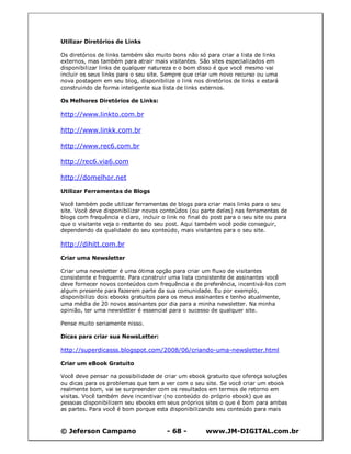 © Jeferson Campano - 68 - www.JM-DIGITAL.com.br
Utilizar Diretórios de Links
Os diretórios de links também são muito bons não só para criar a lista de links
externos, mas também para atrair mais visitantes. São sites especializados em
disponibilizar links de qualquer natureza e o bom disso é que você mesmo vai
incluir os seus links para o seu site. Sempre que criar um novo recurso ou uma
nova postagem em seu blog, disponibilize o link nos diretórios de links e estará
construindo de forma inteligente sua lista de links externos.
Os Melhores Diretórios de Links:
http://www.linkto.com.br
http://www.linkk.com.br
http://www.rec6.com.br
http://rec6.via6.com
http://domelhor.net
Utilizar Ferramentas de Blogs
Você também pode utilizar ferramentas de blogs para criar mais links para o seu
site. Você deve disponibilizar novos conteúdos (ou parte deles) nas ferramentas de
blogs com frequência e claro, incluir o link no final do post para o seu site ou para
que o visitante veja o restante do seu post. Aqui também você pode conseguir,
dependendo da qualidade do seu conteúdo, mais visitantes para o seu site.
http://dihitt.com.br
Criar uma Newsletter
Criar uma newsletter é uma ótima opção para criar um fluxo de visitantes
consistente e frequente. Para construir uma lista consistente de assinantes você
deve fornecer novos conteúdos com frequência e de preferência, incentivá-los com
algum presente para fazerem parte da sua comunidade. Eu por exemplo,
disponibilizo dois ebooks gratuitos para os meus assinantes e tenho atualmente,
uma média de 20 novos assinantes por dia para a minha newsletter. Na minha
opinião, ter uma newsletter é essencial para o sucesso de qualquer site.
Pense muito seriamente nisso.
Dicas para criar sua NewsLetter:
http://superdicasss.blogspot.com/2008/06/criando-uma-newsletter.html
Criar um eBook Gratuito
Você deve pensar na possibilidade de criar um ebook gratuito que ofereça soluções
ou dicas para os problemas que tem a ver com o seu site. Se você criar um ebook
realmente bom, vai se surpreender com os resultados em termos de retorno em
visitas. Você também deve incentivar (no conteúdo do próprio ebook) que as
pessoas disponibilizem seu ebooks em seus próprios sites o que é bom para ambas
as partes. Para você é bom porque esta disponibilizando seu conteúdo para mais
 