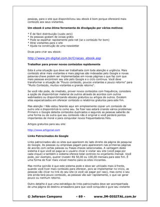 © Jeferson Campano - 69 - www.JM-DIGITAL.com.br
pessoas, para o site que disponibilizou seu ebook é bom porque oferecerá mais
conteúdo aos seus visitantes.
Um ebook é uma ótima ferramenta de divulgação por vários motivos:
* É de fácil distribuição (custo zero)
* As pessoas gostam de coisas grátis
* Pode se espalhar rapidamente pela net (se o conteúdo for bom)
* Atrai visitantes para o site
* Ajuda na construção de uma newsletter
Dicas para criar seu ebook:
http://www.jm-digital.com.br/Criacao_ebook.asp
Trabalhar para prover novos conteúdos rapidamente
Esta é uma situação que deve ser trabalhada com toda atenção e urgência. Mais
conteúdo atrai mais visitantes e mais páginas são indexadas pelo Google e novas
palavras-chave podem ser implementadas em novas páginas o que faz com que
mais pessoas encontrem seu site pelo Google e o ciclo continua. Você deve
transformar a situação de "Pouco conteúdo, poucos visitantes e pouco retorno" para
"Muito Conteúdo, muitos visitantes e grande retorno".
Se você não pode, de imediato, prover novos conteúdos com frequência, considere
a opção de disponibilizar material de outros através de acordos com outros
webmasters ou disponibilizando ebooks gratuitos ou artigos de outros. Existem
sites especializados em oferecer conteúdo e relatórios gratuitos para este fim.
Mas atenção ! Não estou falando aqui em simplesmente copiar um conteúdo de
outro site e disponibilizá-lo como seu. Se fizer isso estará criando vários problemas:
Primeiro o Google detecta conteúdos duplicados e segundo as pessoas saberão de
uma forma ou de outra que seu conteúdo não é original e você perderá pontos
importantes de moral e para conquistar novos frequentadores fiéis.
Artigos gratuitos para seu site:
http://www.artigonal.com
Links Patrocinados do Google
Links patrocinados são os sites que aparecem do lado direito da página de pesquisa
do Google. As pessoas ou empresas pagam para aparecerem nas primeiras páginas
de acordo com certas palavas ou frases chaves selecionadas. A vantagem deste
sistema é que você só paga se o usuário clicar e visitar seu site (você paga por
cada clique) e também o sistema oferece total controle no orçamento mensal. Você
pode, por exemplo, querer investir R$ 50,00 ou 100,00 mensais para este fim. É
uma forma de ficar mais visível mesmo para os sites iniciantes.
Mas minha opinião é que este sistema pode e deve ser utilizado mais à frente,
quando você tiver mais conteúdo para oferecer, pois se implementar no início, as
pessoas vão clicar no link do seu site (e você vai pagar por isso), mas como o seu
site ainda terá pouco conteúdo, as pessoas vão sair rapidamente, o que vai gerar
pouco ou nenhum retorno.
Outro detalhe é que uma estratégia de links patrocinados deve ser acompanhada
de uma página de destino arrasadora para que você conquiste e guie seu visitante
 