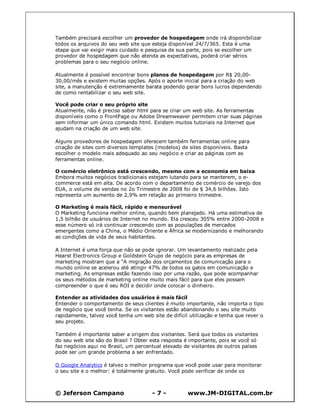 © Jeferson Campano - 7 - www.JM-DIGITAL.com.br
Também precisará escolher um provedor de hospedagem onde irá disponibilizar
todos os arquivos do seu web site que esteja disponível 24/7/365. Esta é uma
etapa que vai exigir mais cuidado e pesquisa de sua parte, pois se escolher um
provedor de hospedagem que não atenda as expectativas, poderá criar sérios
problemas para o seu negócio online.
Atualmente é possível encontrar bons planos de hospedagem por R$ 20,00-
30,00/mês e existem muitas opções. Após o aporte inicial para a criação do web
site, a manutenção é extremamente barata podendo gerar bons lucros dependendo
de como rentabilizar o seu web site.
Você pode criar o seu próprio site
Atualmente, não é preciso saber html para se criar um web site. As ferramentas
disponíveis como o FrontPage ou Adobe Dreamweaver permitem criar suas páginas
sem informar um único comando html. Existem muitos tutoriais na Internet que
ajudam na criação de um web site.
Alguns provedores de hospedagem oferecem também ferramentas online para
criação de sites com diversos templates (modelos) de sites disponíveis. Basta
escolher o modelo mais adequado ao seu negócio e criar as páginas com as
ferramentas online.
O comércio eletrônico está crescendo, mesmo com a economia em baixa
Embora muitos negócios tradicionais estejam lutando para se manterem, o e-
commerce está em alta. De acordo com o departamento de comércio de varejo dos
EUA, o volume de vendas no 2o Trimestre de 2008 foi de $ 34,6 bilhões. Isto
representa um aumento de 2,9% em relação ao primeiro trimestre.
O Marketing é mais fácil, rápido e mensurável
O Marketing funciona melhor online, quando bem planejado. Há uma estimativa de
1,5 bilhão de usuários de Internet no mundo. Ela cresceu 305% entre 2000-2008 e
esse número só irá continuar crescendo com as populações de mercados
emergentes como a China, o Médio Oriente e África se modernizando e melhorando
as condições de vida de seus habitantes.
A Internet é uma força que não se pode ignorar. Um levantamento realizado pela
Hearst Electronics Group e Goldstein Grupo de negócio para as empresas de
marketing mostram que a "A migração dos orçamentos de comunicação para o
mundo online se acelerou até atingir 47% de todos os gatos em comunicação e
marketing. As empresas estão fazendo isso por uma razão, que pode acompanhar
os seus métodos de marketing online muito mais fácil para que eles possam
compreender o que é seu ROI e decidir onde colocar o dinheiro.
Entender as atividades dos usuários é mais fácil
Entender o comportamento de seus clientes é muito importante, não importa o tipo
de negócio que você tenha. Se os visitantes estão abandonando o seu site muito
rapidamente, talvez você tenha um web site de difícil utilização e tenha que rever o
seu projeto.
Também é importante saber a origem dos visitantes. Será que todos os visitantes
do seu web site são do Brasil ? Obter esta resposta é importante, pois se você só
faz negócios aqui no Brasil, um percentual elevado de visitantes de outros países
pode ser um grande problema a ser enfrentado.
O Google Analytics é talvez o melhor programa que você pode usar para monitorar
o seu site e o melhor: é totalmente gratuito. Você pode verificar de onde os
 