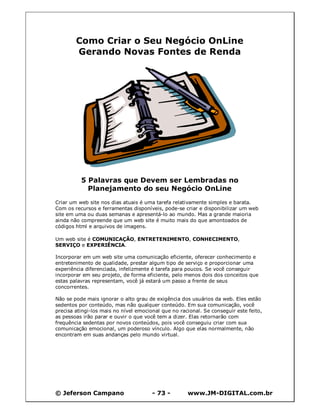 © Jeferson Campano - 73 - www.JM-DIGITAL.com.br
Como Criar o Seu Negócio OnLine
Gerando Novas Fontes de Renda
5 Palavras que Devem ser Lembradas no
Planejamento do seu Negócio OnLine
Criar um web site nos dias atuais é uma tarefa relativamente simples e barata.
Com os recursos e ferramentas disponíveis, pode-se criar e disponibilizar um web
site em uma ou duas semanas e apresentá-lo ao mundo. Mas a grande maioria
ainda não compreende que um web site é muito mais do que amontoados de
códigos html e arquivos de imagens.
Um web site é COMUNICAÇÃO, ENTRETENIMENTO, CONHECIMENTO,
SERVIÇO e EXPERIÊNCIA.
Incorporar em um web site uma comunicação eficiente, oferecer conhecimento e
entretenimento de qualidade, prestar algum tipo de serviço e proporcionar uma
experiência diferenciada, infelizmente é tarefa para poucos. Se você conseguir
incorporar em seu projeto, de forma eficiente, pelo menos dois dos conceitos que
estas palavras representam, você já estará um passo a frente de seus
concorrentes.
Não se pode mais ignorar o alto grau de exigência dos usuários da web. Eles estão
sedentos por conteúdo, mas não qualquer conteúdo. Em sua comunicação, você
precisa atingi-los mais no nível emocional que no racional. Se conseguir este feito,
as pessoas irão parar e ouvir o que você tem a dizer. Elas retornarão com
frequência sedentas por novos conteúdos, pois você conseguiu criar com sua
comunicação emocional, um poderoso vínculo. Algo que elas normalmente, não
encontram em suas andanças pelo mundo virtual.
 