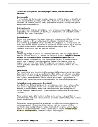© Jeferson Campano - 74 - www.JM-DIGITAL.com.br
Quando for planejar seu próximo projeto online, lembre-se destas
palavras:
Comunicação
A comunicação é a chave para o sucesso, e que não se aplica apenas ao seu site, se
aplica a quase tudo o que fizer, dentro e fora do mundo virtual. Acesse o seu web
site como um visitante, analise, pare e pergunte-se: Você esta conseguindo passar
a mensagem que pretendia ?
Entretenimento
O entretenimento pode ser oferecido de várias formas: vídeos, imagens curiosas ou
engraçadas, um game online, um desafio, ou simplesmente um texto bem escrito e
divertido. Aqui vale a criatividade.
Conhecimento
Se tem uma coisa que os internautas procuram é conhecimento. O Tema principal
do Seu web site ou Blog, muito provavelmente esta relacionado ao maior
conhecimento que você tem sobre o assunto. Procure passar seu conhecimento em
forma de Tutoriais, dicas e experiências vividas que possam resolver algum possível
problema do seu usuário. Passar conhecimento normalmente atrai um fluxo
constante de visitantes para seu web site ou Blog.
Serviço
Oferecer algum tipo de serviço aos visitantes também é uma das funções de um
web site. Aqui na JM DIGITAL, ofereço um serviço de ajuda na criação de ebooks
em PDF ou auto-executáveis utilizando softwares profissionais para
qualquer pessoa interessada em criar o seu ebook. De fato, já criei centenas de
ebooks para os usuários e em contrapartida eles permitem que eu inclua um
pequeno logo com link para o site. É bom para o usuário, que conta com um
serviço gratuito e é bom para o site, que recebe mais visitantes através dos links
nos ebooks.
Experiência
Para proporcionar uma experiência diferenciada, você precisa mexer com a emoção
dos visitantes. É uma tarefa que certamente não é fácil de ser colocada em prática,
mas para os poucos web sites que conseguem realizá-la com sucesso, o resultado
será a criação de um poderoso vínculo com seus visitantes. Algo poderoso o
bastante para transformar um visitante passageiro em uma audiência frequente.
Mais sobre como mexer com o Emocional
Uma das formas de tentar compreender como se pode mexer com o emocional de
seus usuários é pesquisar muitos sites e também ler muito, sobre tudo. Fique
atento e, quando um texto mexer com o seu emocional, pare e pergunte-se:
Porquê este texto mexeu comigo ? Quais palavras foram utilizadas e como foram
colocadas ?
Tente perceber qual o diferencial do texto e com o tempo, você aprenderá a
praticar em seus web sites e blogs, técnicas que serão fundamentais para o sucesso
do seu projeto online.
Se construir o seu projeto online sem pensar em pelo menos, alguns dos pontos
mencionados aqui, infelizmente ele será apenas mais um entre os milhões
espalhados pelo mundo virtual. Se este pensamento lhe inspirou a rever alguns
pontos do seu projeto online e tornou-o ciente de que precisa oferecer algo a
mais aos seus visitantes, então ele cumpriu o seu objetivo.
 