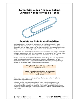 © Jeferson Campano - 75 - www.JM-DIGITAL.com.br
Como Criar o Seu Negócio OnLine
Gerando Novas Fontes de Renda
Conquiste seu Visitante pela Simplicidade
Muitos webmasters são atraidos rapidamente por novas tecnologias e novas
técnicas de desenvolvimento para implementar em seus sites e se manterem
atualizados com as novas tendências de desenvolvimento. Mas devemos questionar
até que ponto novas tecnologias e pirotecnias visuais são úteis ao web site.
Você implementa recursos tecnológicos e/ou visuais em seu site por que eles serão
úteis aos usuário ou por que você achou legal, ou simplesmente para mostrar que o
seu site é "cool" e está antenado com as novas tendências da Internet ?
Você já pensou em fazer uma revisão em seu site ou blog, não para implementar
novas rotinas ou tecnologias, mas para retirar tudo o que não é útil ao seu
visitante/usuário e deixar o ambiente mais "clean" e de fácil utilização ? Você já
pensou em conquistar novos usuários pela SIMPLICIDADE ?
"Simplicidade é a sofisticação máxima"
Leonardo da Vinci
"Tornar o simples complicado é fácil, tornar o
complicado simples é criatividade"
Charles Mingus
Essas duas frases deveriam estar coladas em frente ao monitor de todos os
desenvolvedores de web sites.
Recentes estudos mostram que o cérebro, frente à quantidade absurda de
informações disponíveis esta sendo cada vez mais seletivo e descartando ou
simplesmente ignorando grande parte das informações recebidas, simplesmente
porque não consegue chegar a uma conclusão rápida se tiver que analisar todas as
informações.
 