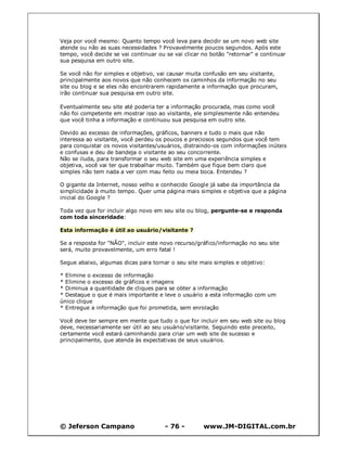 © Jeferson Campano - 76 - www.JM-DIGITAL.com.br
Veja por você mesmo: Quanto tempo você leva para decidir se um novo web site
atende ou não as suas necessidades ? Provavelmente poucos segundos. Após este
tempo, você decide se vai continuar ou se vai clicar no botão "retornar" e continuar
sua pesquisa em outro site.
Se você não for simples e objetivo, vai causar muita confusão em seu visitante,
principalmente aos novos que não conhecem os caminhos da informação no seu
site ou blog e se eles não encontrarem rapidamente a informação que procuram,
irão continuar sua pesquisa em outro site.
Eventualmente seu site até poderia ter a informação procurada, mas como você
não foi competente em mostrar isso ao visitante, ele simplesmente não entendeu
que você tinha a informação e continuou sua pesquisa em outro site.
Devido ao excesso de informações, gráficos, banners e tudo o mais que não
interessa ao visitante, você perdeu os poucos e preciosos segundos que você tem
para conquistar os novos visitantes/usuários, distraindo-os com informações inúteis
e confusas e deu de bandeja o visitante ao seu concorrente.
Não se iluda, para transformar o seu web site em uma experiência simples e
objetiva, você vai ter que trabalhar muito. Também que fique bem claro que
simples não tem nada a ver com mau feito ou meia boca. Entendeu ?
O gigante da Internet, nosso velho e conhecido Google já sabe da importância da
simplicidade à muito tempo. Quer uma página mais simples e objetiva que a página
inicial do Google ?
Toda vez que for incluir algo novo em seu site ou blog, pergunte-se e responda
com toda sinceridade:
Esta informação é útil ao usuário/visitante ?
Se a resposta for "NÃO", incluir este novo recurso/gráfico/informação no seu site
será, muito provavelmente, um erro fatal !
Segue abaixo, algumas dicas para tornar o seu site mais simples e objetivo:
* Elimine o excesso de informação
* Elimine o excesso de gráficos e imagens
* Diminua a quantidade de cliques para se obter a informação
* Destaque o que é mais importante e leve o usuário a esta informação com um
único clique
* Entregue a informação que foi prometida, sem enrolação
Você deve ter sempre em mente que tudo o que for incluir em seu web site ou blog
deve, necessariamente ser útil ao seu usuário/visitante. Seguindo este preceito,
certamente você estará caminhando para criar um web site de sucesso e
principalmente, que atenda às expectativas de seus usuários.
 
