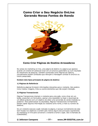 © Jeferson Campano - 77 - www.JM-DIGITAL.com.br
Como Criar o Seu Negócio OnLine
Gerando Novas Fontes de Renda
Como Criar Páginas de Destino Arrasadoras
No campo do marketing on-line, uma página de destino é a página que aparece
quando um cliente em potencial clicar em um anúncio publicitário ou num resultado
do mecanismo de pesquisa. Também conhecidas como Páginas de Captura,
normalmente exibem conteúdos que reforçam a mensagem contida no anúncio ou
trecho pesquisado.
Existem dois tipos principais de página de destino:
1) Páginas de Referência
Referência páginas fornecem informações relevantes para o visitante. Isto poderia
incluir textos, imagens, links ou outros elementos que não exijam interação.
2) Páginas Transacionais
Páginas Transacionais chamam o visitante para uma ação, como clicar em um
botão, preencher um formulário, assinar uma newsletter ou fazer o download de
um eBook gratuito com um objetivo de obter uma conversão de venda imediata ou
posterior. Para potencializar os resultados, Páginas Transacionais normalmente
tentam captar alguma informação do visitante como nome, e-mail ou número do
telefone.
Se um visitante executa a ação indicada na página, é porque normalmente ela esta
bem focada nos objetivos e contém pelo menos alguns dos principais ingredientes
do marketing on-line para convencer o visitante a tomar a ação. Isto é chamado de
CONVERSÃO.
 