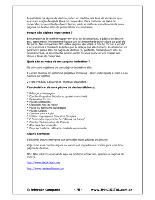 © Jeferson Campano - 78 - www.JM-DIGITAL.com.br
A qualidade da página de destino poder ser medida pela taxa de visitantes que
executam a ação desejada (taxa de conversão). Para melhorar as taxas de
conversão, os anunciantes devem testar, medir e melhorar constantemente suas
páginas de destino afim de potencializar os resultados.
Porque são páginas importantes ?
Em campanhas de marketing pay-per-click ou de pesquisas, a página de destino
esta, geralmente, intimamente ligada com a campanha de publicidade da qual ela
faz parte. Nas campanhas PPC, estas páginas são vitais, a fim de "fechar a venda"
e os visitantes a tomarem as ações que se deseja que eles tomem. Ao adicionar um
parâmetro para a URL da página de destino (e, portanto, formando um URL de
rastreamento), os anunciantes podem medir os seus anúncios em relação aos
clique e taxas de conversão.
Quais são as Metas de uma página de destino ?
Os principais objetivos de uma página de destino são:
1) Atrair clientes em potencial (objetivo primária) - obter endereço de e-mail e / ou
número de telefone
2) Para Produzir Conversões (objetivo secundário)
Características de uma página de destino eficiente:
* Reforçar a Mensagem
* Contém Propostas Sedutoras, quase irresistíveis
* Parágrafos Curtos
* Poucas Distrações
* Oferecem Algo de Valor
* Pouca ou Nenhuma Navegação
* Poucas Opções
* Convida para a Ação
* Utiliza Linguagem e Conceitos Simples
* O Conteúdo Importante fica "Acima da Dobra"
* Contém Testemunhos de Clientes
* Alta taxa de conversão
* Deve ser testada, refinada e testada novamente
Alguns Exemplos:
Selecionei alguns exemplos que considero boas páginas de destino:
Veja como elas contém alguns ou vários dos ingredientes citados para uma boa
página de destino.
Obs: Não estamos analisando aqui os produtos oferecidos, apenas as páginas de
destino.
http://www.ebookfacil.com
http://www.rendasoftware.com
 