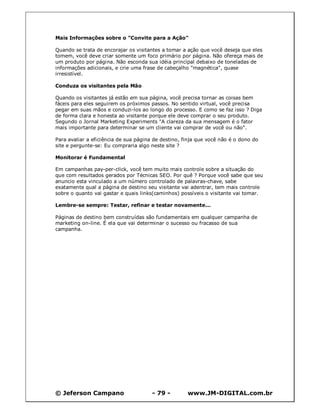 © Jeferson Campano - 79 - www.JM-DIGITAL.com.br
Mais Informações sobre o "Convite para a Ação"
Quando se trata de encorajar os visitantes a tomar a ação que você deseja que eles
tomem, você deve criar somente um foco primário por página. Não ofereça mais de
um produto por página. Não esconda sua idéia principal debaixo de toneladas de
informações adicionais, e crie uma frase de cabeçalho "magnética", quase
irresistível.
Conduza os visitantes pela Mão
Quando os visitantes já estão em sua página, você precisa tornar as coisas bem
fáceis para eles seguirem os próximos passos. No sentido virtual, você precisa
pegar em suas mãos e conduzi-los ao longo do processo. E como se faz isso ? Diga
de forma clara e honesta ao visitante porque ele deve comprar o seu produto.
Segundo o Jornal Marketing Experiments "A clareza da sua mensagem é o fator
mais importante para determinar se um cliente vai comprar de você ou não".
Para avaliar a eficiência de sua página de destino, finja que você não é o dono do
site e pergunte-se: Eu compraria algo neste site ?
Monitorar é Fundamental
Em campanhas pay-per-click, você tem muito mais controle sobre a situação do
que com resultados gerados por Técnicas SEO. Por quê ? Porque você sabe que seu
anuncio esta vinculado a um número controlado de palavras-chave, sabe
exatamente qual a página de destino seu visitante vai adentrar, tem mais controle
sobre o quanto vai gastar e quais links(caminhos) possíveis o visitante vai tomar.
Lembre-se sempre: Testar, refinar e testar novamente...
Páginas de destino bem construídas são fundamentais em qualquer campanha de
marketing on-line. É ela que vai determinar o sucesso ou fracasso de sua
campanha.
 