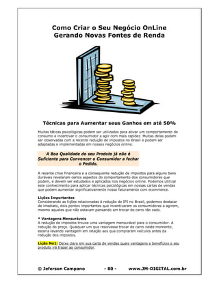 © Jeferson Campano - 80 - www.JM-DIGITAL.com.br
Como Criar o Seu Negócio OnLine
Gerando Novas Fontes de Renda
Técnicas para Aumentar seus Ganhos em até 50%
Muitas táticas psicológicas podem ser utilizadas para ativar um comportamento de
consumo e incentivar o consumidor a agir com mais rapidez. Muitas delas podem
ser observadas com a recente redução de impostos no Brasil e podem ser
adaptadas e implementadas em nossos negócios online.
A Boa Qualidade do seu Produto já não é
Suficiente para Convencer o Consumidor a fechar
o Pedido.
A recente crise financeira e a consequente redução de impostos para alguns bens
duráveis revelaram certos aspectos do comportamento dos consumidores que
podem, e devem ser estudados e aplicados nos negócios online. Podemos utilizar
este conhecimento para aplicar técnicas psicológicas em nossas cartas de vendas
que podem aumentar significativamente nosso faturamento com ecommerce.
Lições Importantes
Considerando as lições relacionadas à redução de IPI no Brasil, podemos destacar
de imediato, dois pontos importantes que incentivaram os consumidores a agirem,
mesmo aqueles que não estavam pensando em trocar de carro tão cedo.
* Vantagens Mensuráveis
A redução de impostos trouxe uma vantagem mensurável para o consumidor. A
redução do preço. Qualquer um que resolvesse trocar de carro neste momento,
estaria levando vantagem em relação aos que compraram veículos antes da
redução dos impostos.
Lição No1: Deixe claro em sua carta de vendas quais vantagens e benefícios o seu
produto irá trazer ao consumidor.
 