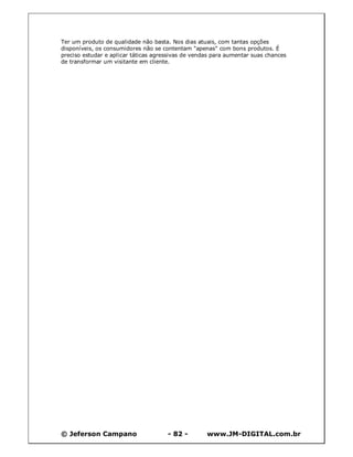 © Jeferson Campano - 82 - www.JM-DIGITAL.com.br
Ter um produto de qualidade não basta. Nos dias atuais, com tantas opções
disponíveis, os consumidores não se contentam "apenas" com bons produtos. É
preciso estudar e aplicar táticas agressivas de vendas para aumentar suas chances
de transformar um visitante em cliente.
 