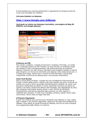 © Jeferson Campano - 84 - www.JM-DIGITAL.com.br
É recomendável que você leia atentamente o regulamento do programa antes de
iniciar suas atividades com Adsense.
Link para Cadastro no Adsense:
http://www.Google.com/AdSense
Você pode ver abaixo em destaque (vermelho), uma página do Blog JM
DIGITAL com Google Adsense:
O Número do PIN
Para validar o cadastro, o Google enviará para o endereço informado, um cartão
com o chamado número do PIN. Portanto, se você informar um endereço errado
não receberá o PIN e consequentemente, não poderá participar do programa
Adsense. Somente com este número informado você conseguirá receber os valores
após atingirem um mínimo de US100,00 (cem dólares). Este cartão demora de 1 a
2 meses para chegar. Mesmo sem o número do PIN informado, você já pode
implementar os anúncios do Adsense para ir acumulando rendimentos.
Como Você Recebe
Para os anunciantes do Brasil, o Google faz uma Transferência Internacional de
Fundos. A Partir deste evento, o Banco onde você mantém sua conta, irá entrar em
contato com você ou fará a conversão automaticamente e também vai cobrar uma
taxa para o fechamento de câmbio. É muito importante você ficar por dentro de
quanto o seu banco cobrará para efetuar esta transação, pois dependendo do valor,
não compensa você receber quando atingir o valor mínimo de US100,00.
Provavelmente você terá que aguardar para acumular um valor superior a
Us500,00 (por exemplo). O valor é por transação, portanto, quanto menos vezes
você utilizar, menos vezes vai pagar esta taxa.
O Primeiro Pagamento
A partir do momento que você acumular US100,00 (cem dólares) ou mais, estará
apto a receber o seu primeiro pagamento, desde que não haja mais pendências de
cadastro. Fique atento ao painel principal do Adsense, pois há um aviso indicando
se os pagamentos estão retidos e os motivos.
 